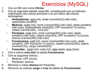 Exercícios (MySQL)
1. Crie um BD com nome Clinica
2. Crie as seguintes tabelas neste BD, considerando que os atributos
sublinhados são chaves primárias e os em itálico são chaves
estrangeiras:
– Ambulatorios: nroa (int), andar (numeric(3)) (não nulo),
capacidade (smallint)
– Medicos: codm (int), nome (varchar(40)) (não nulo), idade (smallint)
(não nulo), especialidade (char(20)), CPF (numeric(11)) (único),
cidade (varchar(30)), nroa (int)
– Pacientes: codp (int), nome (varchar(40)) (não nulo), idade
(smallint) (não nulo), cidade (char(30)), CPF (numeric(11)) (único),
doenca (varchar(40)) (não nulo)
– Funcionarios: codf (int), nome (varchar(40)) (não nulo), idade
(smallint), CPF (numeric(11)) (único), cidade (varchar(30)), salario
(numeric(10)), cargo (varchar(20))
– Consultas: codm (int), codp (int), data (date), hora (time)
3. Crie a coluna nroa (int) na tabela Funcionarios
4. Crie os seguintes índices:
– Medicos: CPF (único)
– Pacientes: doenca
5. Remover o índice doenca em Pacientes
6. Remover as colunas cargo e nroa da tabela de Funcionarios
 