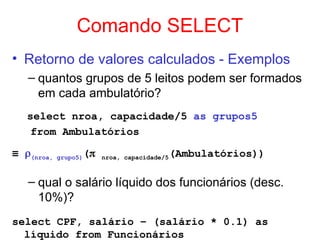 Comando SELECT
• Retorno de valores calculados - Exemplos
– quantos grupos de 5 leitos podem ser formados
em cada ambulatório?
select nroa, capacidade/5 as grupos5
from Ambulatórios
≡ (nroa, grupo5)( nroa, capacidade/5(Ambulatórios))
– qual o salário líquido dos funcionários (desc.
10%)?
select CPF, salário – (salário * 0.1) as
líquido from Funcionários
 