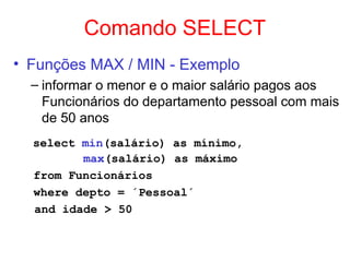 Comando SELECT
• Funções MAX / MIN - Exemplo
– informar o menor e o maior salário pagos aos
Funcionários do departamento pessoal com mais
de 50 anos
select min(salário) as mínimo,
max(salário) as máximo
from Funcionários
where depto = ´Pessoal´
and idade > 50
 