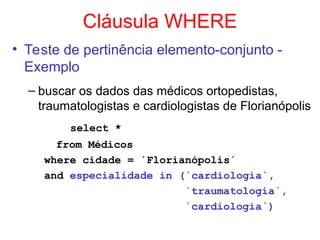 Cláusula WHERE
• Teste de pertinência elemento-conjunto -
Exemplo
– buscar os dados das médicos ortopedistas,
traumatologistas e cardiologistas de Florianópolis
select *
from Médicos
where cidade = ´Florianópolis´
and especialidade in (´cardiologia´,
´traumatologia´,
´cardiologia´)
 
