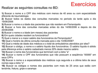 Exercícios
Realizar as seguintes consultas no BD:
1) Buscar o nome e o CPF dos médicos com menos de 40 anos ou com especialidade
diferente de traumatologia
2) Buscar todos os dados das consultas marcadas no período da tarde após o dia
19/06/2006
3) Buscar o nome e a idade dos pacientes que não residem em Florianópolis
4) Buscar a hora das consultas marcadas antes do dia 14/06/2006 e depois do dia
20/06/2006
5) Buscar o nome e a idade (em meses) dos pacientes
6) Em quais cidades residem os funcionários?
7) Qual o menor e o maior salário dos funcionários da Florianópolis?
10) Qual o horário da última consulta marcada para o dia 13/06/2006?
11) Qual a média de idade dos médicos e o total de ambulatórios atendidos por eles?
12) Buscar o código, o nome e o salário líquido dos funcionários. O salário líquido é obtido
pela diferença entre o salário cadastrado menos 20% deste mesmo salário
13) Buscar o nome dos funcionários que terminam com a letra “a”
14) Buscar o nome e CPF dos funcionários que não possuam a seqüência “00000” em
seus CPFs
15) Buscar o nome e a especialidade dos médicos cuja segunda e a última letra de seus
nomes seja a letra “o”
16) Buscar os códigos e nomes dos pacientes com mais de 25 anos que estão com
tendinite, fratura, gripe e sarampo
 