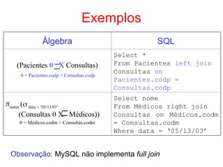 Exemplos
Álgebra SQL
(Pacientes  X Consultas)
 = Pacientes.codp = Consultas.codp
Select *
From Pacientes left join
Consultas on
Pacientes.codp =
Consultas.codp
nome ( data = ’05/13/03’
(Consultas  X Médicos))
 = Médicos.codm = Consultas.codm
Select nome
From Médicos right join
Consultas on Médicos.codm
= Consultas.codm
Where data = ‘05/13/03’
Observação: MySQL não implementa full join
 