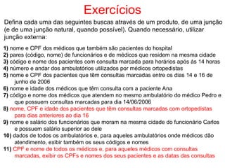 Exercícios
Defina cada uma das seguintes buscas através de um produto, de uma junção
(e de uma junção natural, quando possível). Quando necessário, utilizar
junção externa:
1) nome e CPF dos médicos que também são pacientes do hospital
2) pares (código, nome) de funcionários e de médicos que residem na mesma cidade
3) código e nome dos pacientes com consulta marcada para horários após às 14 horas
4) número e andar dos ambulatórios utilizados por médicos ortopedistas
5) nome e CPF dos pacientes que têm consultas marcadas entre os dias 14 e 16 de
junho de 2006
6) nome e idade dos médicos que têm consulta com a paciente Ana
7) código e nome dos médicos que atendem no mesmo ambulatório do médico Pedro e
que possuem consultas marcadas para dia 14/06/2006
8) nome, CPF e idade dos pacientes que têm consultas marcadas com ortopedistas
para dias anteriores ao dia 16
9) nome e salário dos funcionários que moram na mesma cidade do funcionário Carlos
e possuem salário superior ao dele
10) dados de todos os ambulatórios e, para aqueles ambulatórios onde médicos dão
atendimento, exibir também os seus códigos e nomes
11) CPF e nome de todos os médicos e, para aqueles médicos com consultas
marcadas, exibir os CPFs e nomes dos seus pacientes e as datas das consultas
 