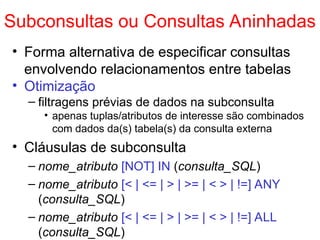 Subconsultas ou Consultas Aninhadas
• Forma alternativa de especificar consultas
envolvendo relacionamentos entre tabelas
• Otimização
– filtragens prévias de dados na subconsulta
• apenas tuplas/atributos de interesse são combinados
com dados da(s) tabela(s) da consulta externa
• Cláusulas de subconsulta
– nome_atributo [NOT] IN (consulta_SQL)
– nome_atributo [< | <= | > | >= | < > | !=] ANY
(consulta_SQL)
– nome_atributo [< | <= | > | >= | < > | !=] ALL
(consulta_SQL)
 
