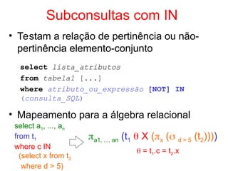 Subconsultas com IN
• Testam a relação de pertinência ou não-
pertinência elemento-conjunto
select lista_atributos
from tabela1 [...]
where atributo_ou_expressão [NOT] IN
(consulta_SQL)
• Mapeamento para a álgebra relacional
select a1, ..., an
from t1
where c IN
(select x from t2
where d > 5)
a1, ..., an (t1  X (x ( d > 5 (t2))))
 = t1.c = t2.x
 