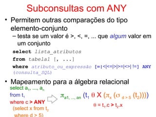 Subconsultas com ANY
• Permitem outras comparações do tipo
elemento-conjunto
– testa se um valor é >, <, =, ... que algum valor em
um conjunto
select lista_atributos
from tabela1 [, ...]
where atributo_ou_expressão [=|<|<=|>|>=|<>| !=] ANY
(consulta_SQL)
• Mapeamento para a álgebra relacional
select a1, ..., an
from t1
where c > ANY
(select x from t2
a1, ..., an (t1  X (x ( d > 5 (t2))))
 = t1.c > t2.x
 