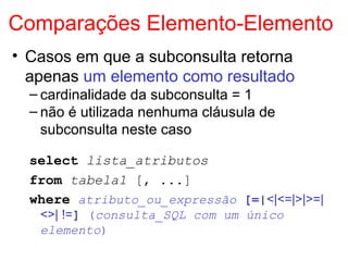 Comparações Elemento-Elemento
• Casos em que a subconsulta retorna
apenas um elemento como resultado
– cardinalidade da subconsulta = 1
– não é utilizada nenhuma cláusula de
subconsulta neste caso
select lista_atributos
from tabela1 [, ...]
where atributo_ou_expressão [=|<|<=|>|>=|
<>| !=] (consulta_SQL com um único
elemento)
 