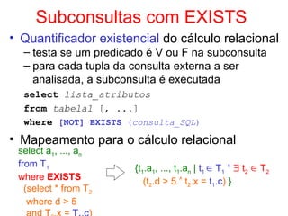 Subconsultas com EXISTS
• Quantificador existencial do cálculo relacional
– testa se um predicado é V ou F na subconsulta
– para cada tupla da consulta externa a ser
analisada, a subconsulta é executada
select lista_atributos
from tabela1 [, ...]
where [NOT] EXISTS (consulta_SQL)
• Mapeamento para o cálculo relacional
select a1, ..., an
from T1
where EXISTS
(select * from T2
where d > 5
{t1.a1, ..., t1.an | t1  T1   t2  T2
(t2.d > 5  t2.x = t1.c) }
 