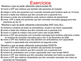 Exercícios
Resolva o que se pede utilizando subconsultas IN:
1) nome e CPF dos médicos que também são pacientes do hospital
2) código e nome dos pacientes com consulta marcada para horários após às 14 horas
3) nome e idade dos médicos que têm consulta com a paciente Ana
4) número e andar dos ambulatórios onde nenhum médico dá atendimento
5) nome, CPF e idade dos pacientes que têm consultas marcadas sempre para dias
anteriores ao dia 16
Resolva o que se pede utilizando subconsultas ANY e/ou ALL:
1) números e andares de todos os ambulatórios, exceto o de menor capacidade
2) nome e idade dos médicos que têm consulta com a paciente Ana
3) nome e a idade do médico mais jovem (sem usar função MIN!)
4) nome e CPF dos pacientes com consultas marcadas para horários anteriores a todos
os horários de consultas marcadas para o dia 12 de Novembro de 2006
5) nome e CPF dos médicos que não atendem em ambulatórios com capacidade
superior à capacidade dos ambulatórios do segundo andar
Resolva o que se pede utilizando subconsultas EXISTS:
1) nome e CPF dos médicos que também são pacientes do hospital
2) nome e idade dos médicos que têm consulta com a paciente Ana
3) número do ambulatório com a maior capacidade (sem usar função MAX!)
4) nome e CPF dos médicos que têm consultas marcadas com todos os pacientes
5) nome e CPF dos médicos ortopedistas que têm consultas marcadas com todos os
pacientes de Florianópolis
 