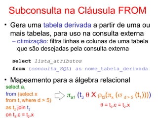 Subconsulta na Cláusula FROM
• Gera uma tabela derivada a partir de uma ou
mais tabelas, para uso na consulta externa
– otimização: filtra linhas e colunas de uma tabela
que são desejadas pela consulta externa
select lista_atributos
from (consulta_SQL) as nome_tabela_derivada
• Mapeamento para a álgebra relacional
select a1
from (select x
from t1 where d > 5)
as t2 join t3
on t3.c = t2.x
a1 (t3  X t2(x ( d > 5 (t1))))
 = t3.c = t2.x
 
