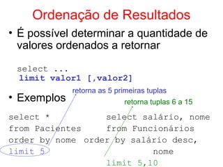 Ordenação de Resultados
• É possível determinar a quantidade de
valores ordenados a retornar
select ...
limit valor1 [,valor2]
• Exemplos
select * select salário, nome
from Pacientes from Funcionários
order by nome order by salário desc,
limit 5 nome
limit 5,10
retorna as 5 primeiras tuplas
retorna tuplas 6 a 15
 