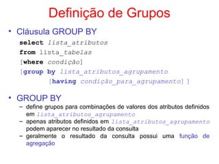 Definição de Grupos
• Cláusula GROUP BY
select lista_atributos
from lista_tabelas
[where condição]
[group by lista_atributos_agrupamento
[having condição_para_agrupamento] ]
• GROUP BY
– define grupos para combinações de valores dos atributos definidos
em lista_atributos_agrupamento
– apenas atributos definidos em lista_atributos_agrupamento
podem aparecer no resultado da consulta
– geralmente o resultado da consulta possui uma função de
agregação
 