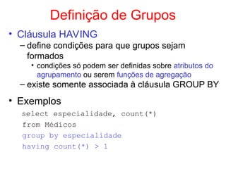Definição de Grupos
• Cláusula HAVING
– define condições para que grupos sejam
formados
• condições só podem ser definidas sobre atributos do
agrupamento ou serem funções de agregação
– existe somente associada à cláusula GROUP BY
• Exemplos
select especialidade, count(*)
from Médicos
group by especialidade
having count(*) > 1
 