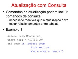 Atualização com Consulta
• Comandos de atualização podem incluir
comandos de consulta
– necessário toda vez que a atualização deve
testar relacionamentos entre tabelas
• Exemplo 1
delete from Consultas
where hora > ’17:00:00’
and codm in (select codm
from Médicos
where nome = ‘Maria’)
 