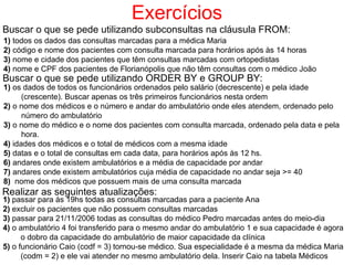Exercícios
Buscar o que se pede utilizando subconsultas na cláusula FROM:
1) todos os dados das consultas marcadas para a médica Maria
2) código e nome dos pacientes com consulta marcada para horários após às 14 horas
3) nome e cidade dos pacientes que têm consultas marcadas com ortopedistas
4) nome e CPF dos pacientes de Florianópolis que não têm consultas com o médico João
Buscar o que se pede utilizando ORDER BY e GROUP BY:
1) os dados de todos os funcionários ordenados pelo salário (decrescente) e pela idade
(crescente). Buscar apenas os três primeiros funcionários nesta ordem
2) o nome dos médicos e o número e andar do ambulatório onde eles atendem, ordenado pelo
número do ambulatório
3) o nome do médico e o nome dos pacientes com consulta marcada, ordenado pela data e pela
hora.
4) idades dos médicos e o total de médicos com a mesma idade
5) datas e o total de consultas em cada data, para horários após às 12 hs.
6) andares onde existem ambulatórios e a média de capacidade por andar
7) andares onde existem ambulatórios cuja média de capacidade no andar seja >= 40
8) nome dos médicos que possuem mais de uma consulta marcada
Realizar as seguintes atualizações:
1) passar para às 19hs todas as consultas marcadas para a paciente Ana
2) excluir os pacientes que não possuem consultas marcadas
3) passar para 21/11/2006 todas as consultas do médico Pedro marcadas antes do meio-dia
4) o ambulatório 4 foi transferido para o mesmo andar do ambulatório 1 e sua capacidade é agora
o dobro da capacidade do ambulatório de maior capacidade da clínica
5) o funcionário Caio (codf = 3) tornou-se médico. Sua especialidade é a mesma da médica Maria
(codm = 2) e ele vai atender no mesmo ambulatório dela. Inserir Caio na tabela Médicos
 