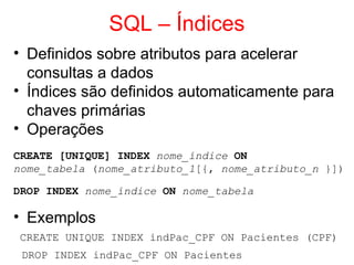 SQL – Índices
• Definidos sobre atributos para acelerar
consultas a dados
• Índices são definidos automaticamente para
chaves primárias
• Operações
CREATE [UNIQUE] INDEX nome_índice ON
nome_tabela (nome_atributo_1[{, nome_atributo_n }])
DROP INDEX nome_índice ON nome_tabela
• Exemplos
CREATE UNIQUE INDEX indPac_CPF ON Pacientes (CPF)
DROP INDEX indPac_CPF ON Pacientes
 