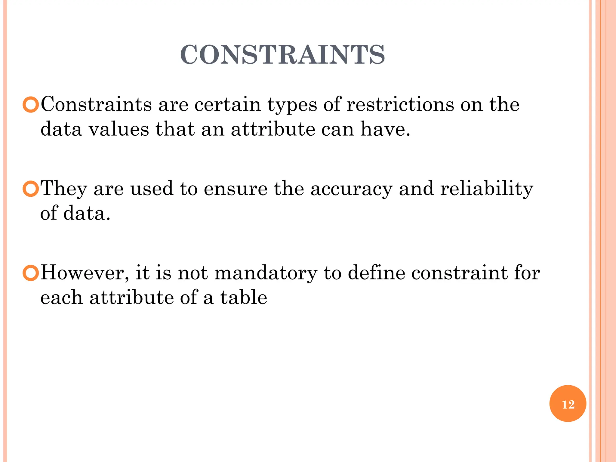 CONSTRAINTS
🞆Constraints are certain types of restrictions on the
data values that an attribute can have.
🞆They are used to ensure the accuracy and reliability
of data.
🞆However, it is not mandatory to define constraint for
each attribute of a table
12
 