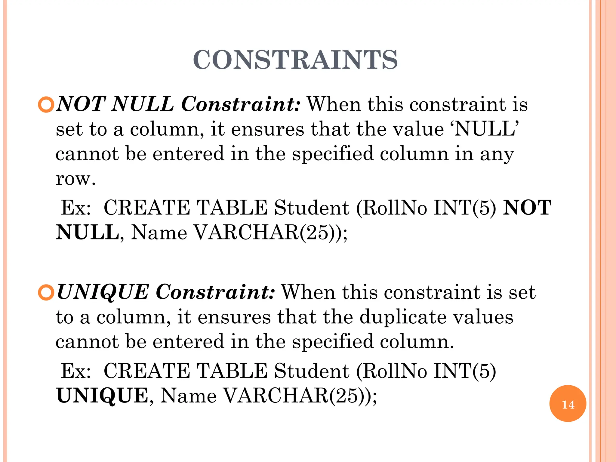 CONSTRAINTS
🞆NOT NULL Constraint: When this constraint is
set to a column, it ensures that the value ‘NULL’
cannot be entered in the specified column in any
row.
Ex: CREATE TABLE Student (RollNo INT(5) NOT
NULL, Name VARCHAR(25));
🞆UNIQUE Constraint: When this constraint is set
to a column, it ensures that the duplicate values
cannot be entered in the specified column.
Ex: CREATE TABLE Student (RollNo INT(5)
UNIQUE, Name VARCHAR(25)); 14
 
