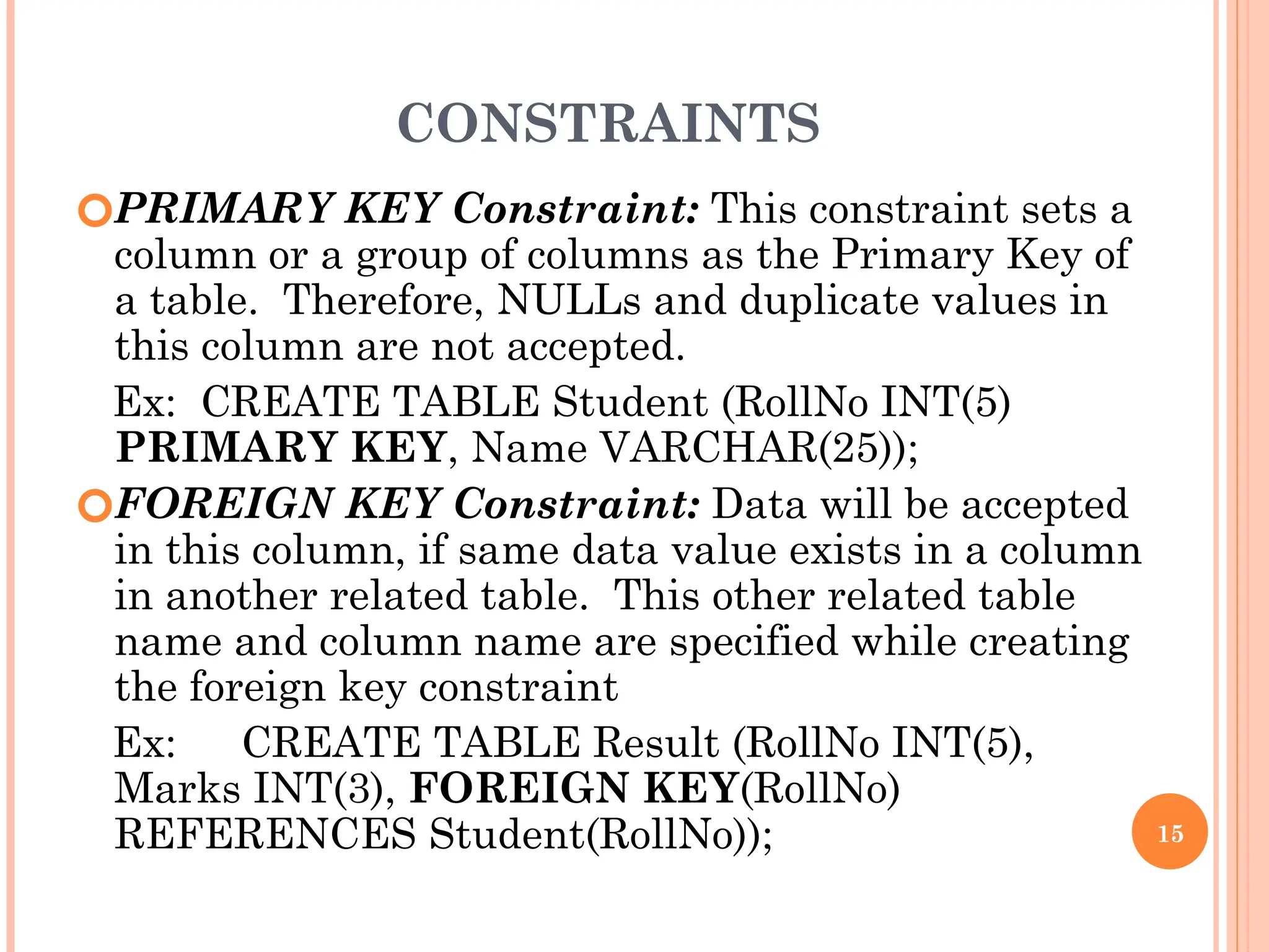 CONSTRAINTS
🞆PRIMARY KEY Constraint: This constraint sets a
column or a group of columns as the Primary Key of
a table. Therefore, NULLs and duplicate values in
this column are not accepted.
Ex: CREATE TABLE Student (RollNo INT(5)
PRIMARY KEY, Name VARCHAR(25));
🞆FOREIGN KEY Constraint: Data will be accepted
in this column, if same data value exists in a column
in another related table. This other related table
name and column name are specified while creating
the foreign key constraint
Ex: CREATE TABLE Result (RollNo INT(5),
Marks INT(3), FOREIGN KEY(RollNo)
REFERENCES Student(RollNo)); 15
 