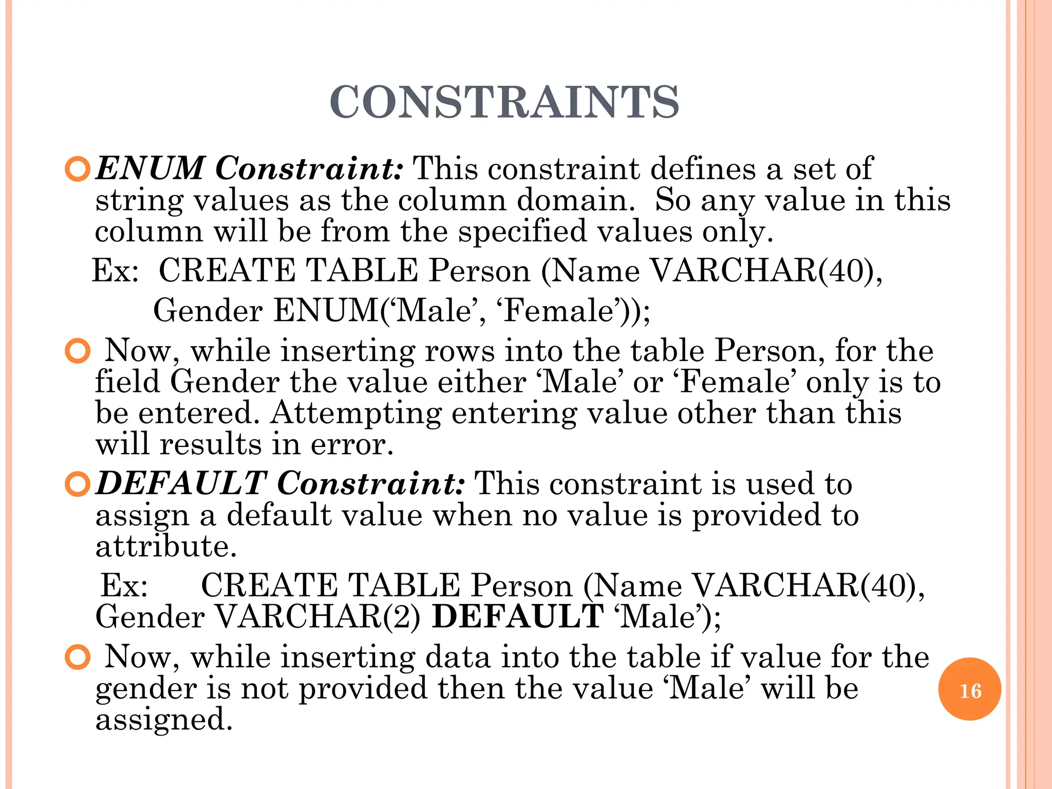 CONSTRAINTS
🞆ENUM Constraint: This constraint defines a set of
string values as the column domain. So any value in this
column will be from the specified values only.
Ex: CREATE TABLE Person (Name VARCHAR(40),
Gender ENUM(‘Male’, ‘Female’));
🞆 Now, while inserting rows into the table Person, for the
field Gender the value either ‘Male’ or ‘Female’ only is to
be entered. Attempting entering value other than this
will results in error.
🞆DEFAULT Constraint: This constraint is used to
assign a default value when no value is provided to
attribute.
Ex: CREATE TABLE Person (Name VARCHAR(40),
Gender VARCHAR(2) DEFAULT ‘Male’);
🞆 Now, while inserting data into the table if value for the
gender is not provided then the value ‘Male’ will be
assigned.
16
 