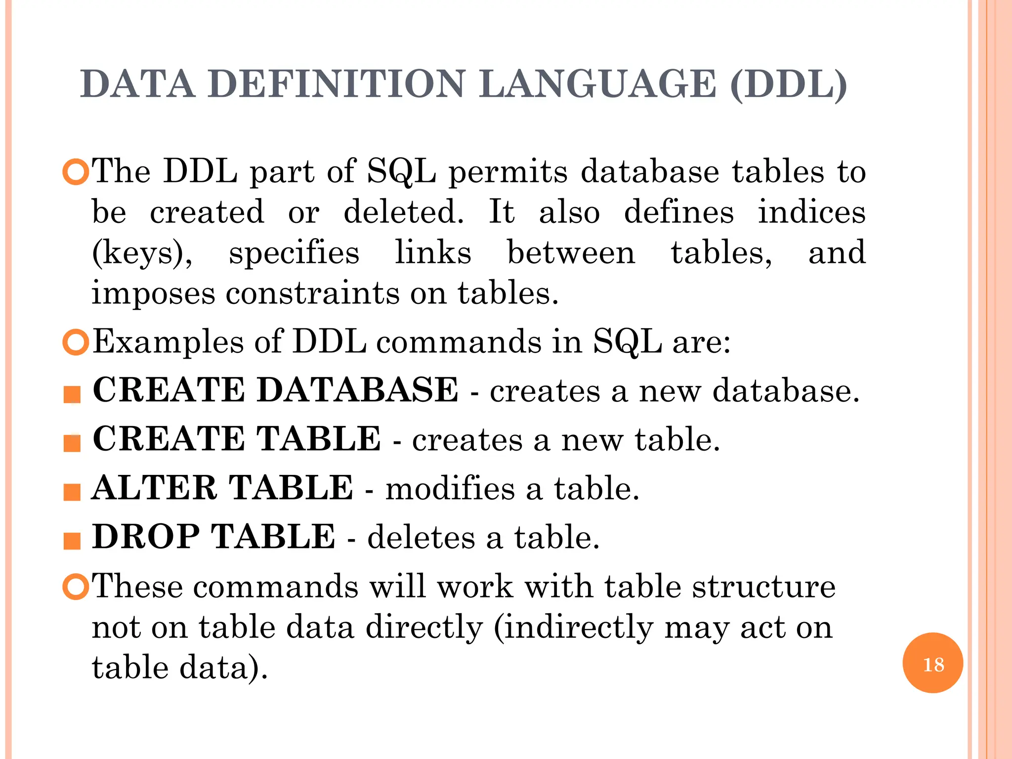 DATA DEFINITION LANGUAGE (DDL)
🞆The DDL part of SQL permits database tables to
be created or deleted. It also defines indices
(keys), specifies links between tables, and
imposes constraints on tables.
🞆Examples of DDL commands in SQL are:
▪ CREATE DATABASE - creates a new database.
▪ CREATE TABLE - creates a new table.
▪ ALTER TABLE - modifies a table.
▪ DROP TABLE - deletes a table.
🞆These commands will work with table structure
not on table data directly (indirectly may act on
table data). 18
 
