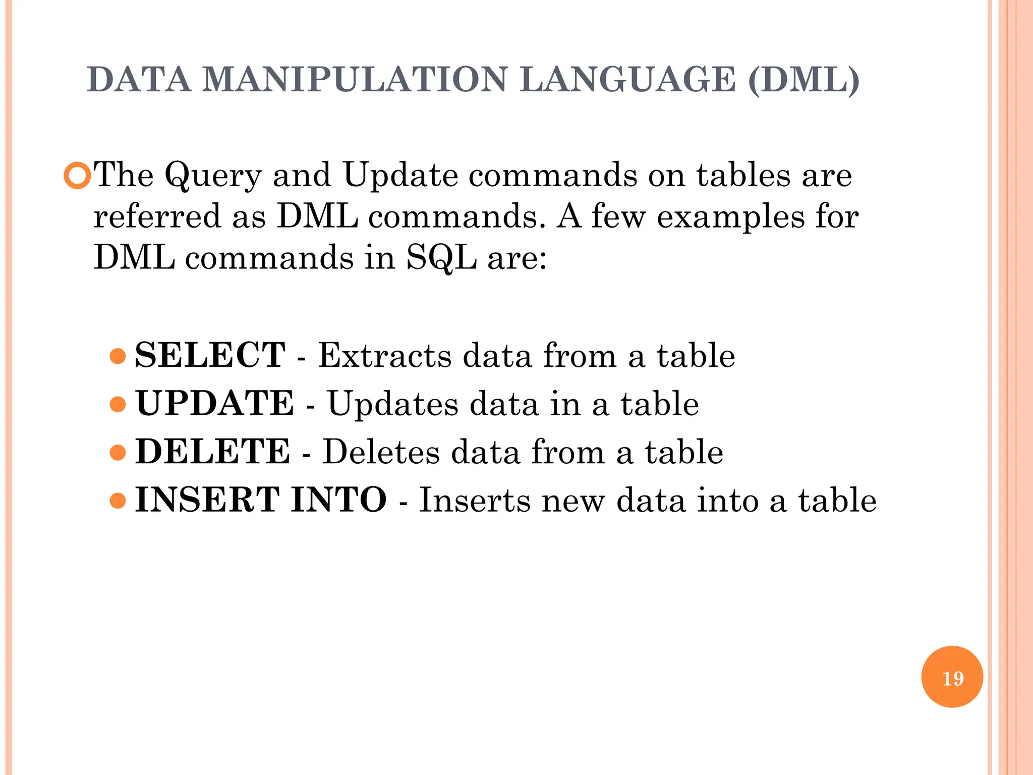 DATA MANIPULATION LANGUAGE (DML)
🞆The Query and Update commands on tables are
referred as DML commands. A few examples for
DML commands in SQL are:
⚫SELECT - Extracts data from a table
⚫UPDATE - Updates data in a table
⚫DELETE - Deletes data from a table
⚫INSERT INTO - Inserts new data into a table
19
 