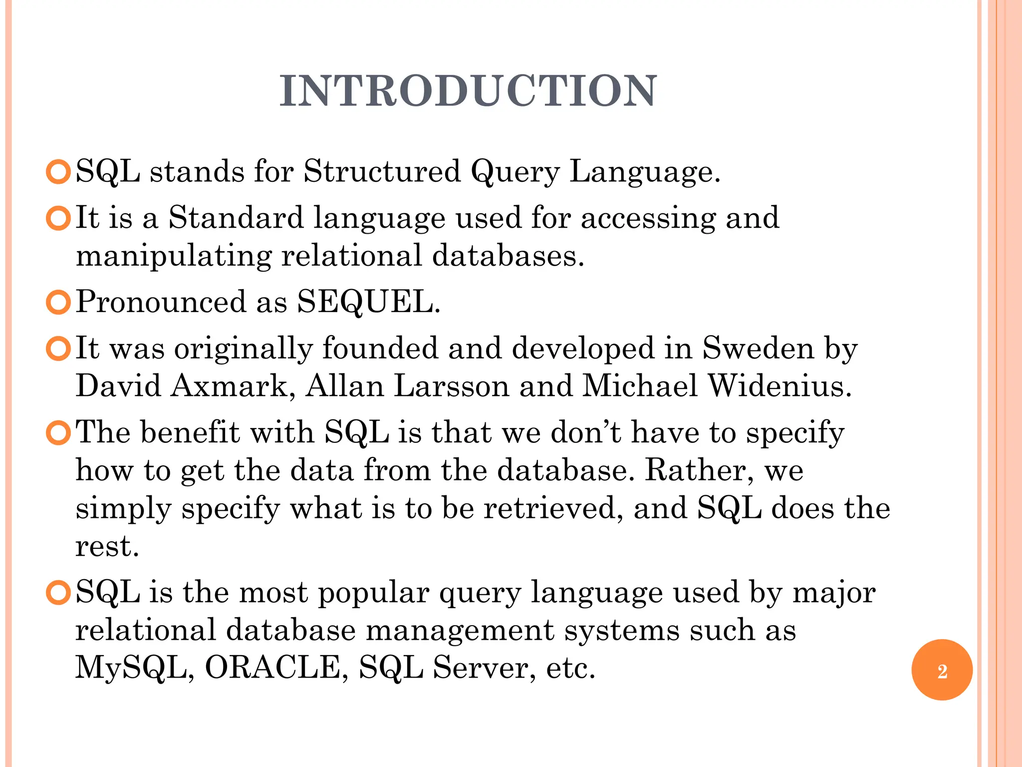 INTRODUCTION
🞆SQL stands for Structured Query Language.
🞆It is a Standard language used for accessing and
manipulating relational databases.
🞆Pronounced as SEQUEL.
🞆It was originally founded and developed in Sweden by
David Axmark, Allan Larsson and Michael Widenius.
🞆The benefit with SQL is that we don’t have to specify
how to get the data from the database. Rather, we
simply specify what is to be retrieved, and SQL does the
rest.
🞆SQL is the most popular query language used by major
relational database management systems such as
MySQL, ORACLE, SQL Server, etc. 2
 