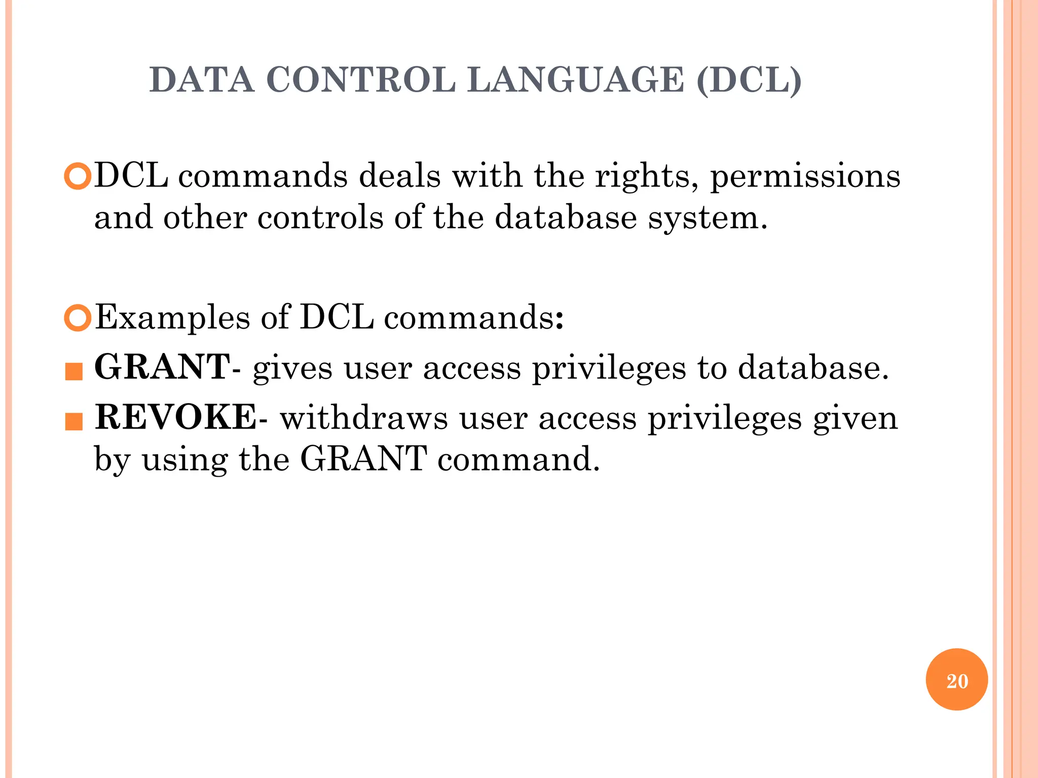 DATA CONTROL LANGUAGE (DCL)
🞆DCL commands deals with the rights, permissions
and other controls of the database system.
🞆Examples of DCL commands:
▪ GRANT- gives user access privileges to database.
▪ REVOKE- withdraws user access privileges given
by using the GRANT command.
20
 