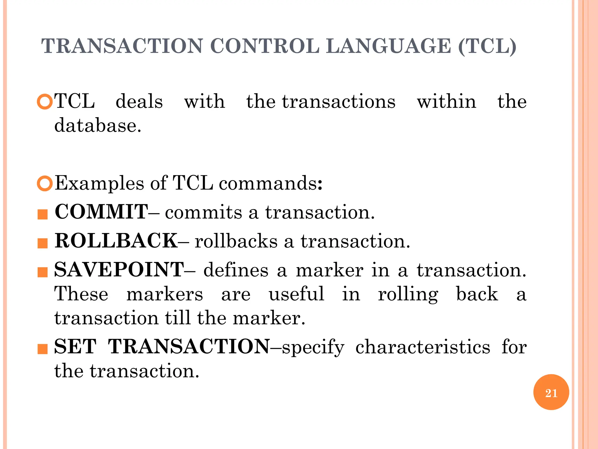 TRANSACTION CONTROL LANGUAGE (TCL)
🞆TCL deals with the transactions within the
database.
🞆Examples of TCL commands:
▪ COMMIT– commits a transaction.
▪ ROLLBACK– rollbacks a transaction.
▪ SAVEPOINT– defines a marker in a transaction.
These markers are useful in rolling back a
transaction till the marker.
▪ SET TRANSACTION–specify characteristics for
the transaction.
21
 