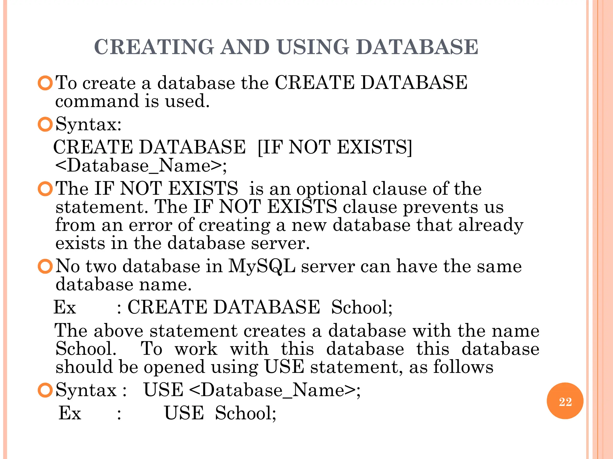 CREATING AND USING DATABASE
🞆To create a database the CREATE DATABASE
command is used.
🞆Syntax:
CREATE DATABASE [IF NOT EXISTS]
<Database_Name>;
🞆The IF NOT EXISTS is an optional clause of the
statement. The IF NOT EXISTS clause prevents us
from an error of creating a new database that already
exists in the database server.
🞆No two database in MySQL server can have the same
database name.
Ex : CREATE DATABASE School;
The above statement creates a database with the name
School. To work with this database this database
should be opened using USE statement, as follows
🞆Syntax : USE <Database_Name>;
Ex : USE School;
22
 