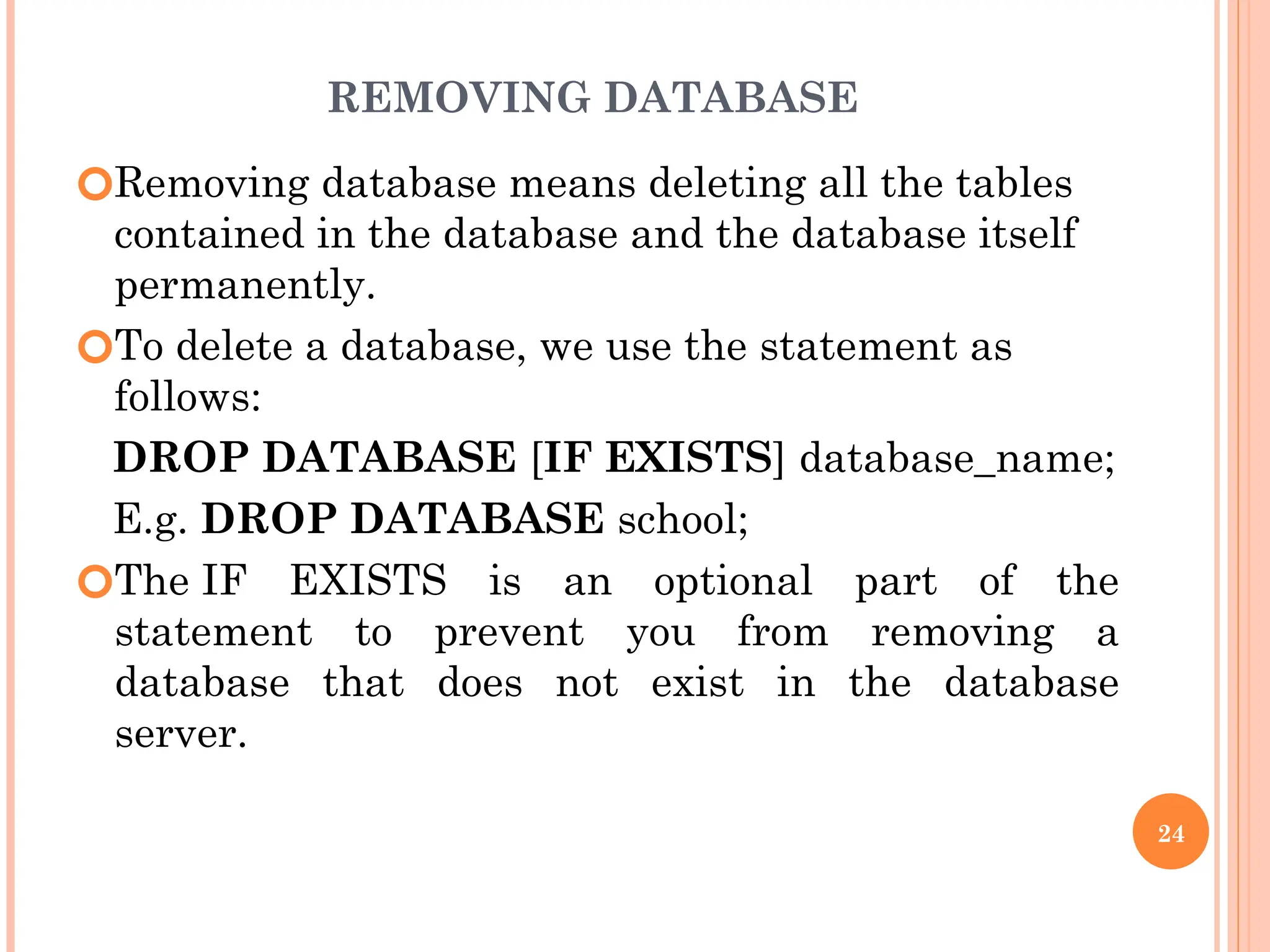 REMOVING DATABASE
🞆Removing database means deleting all the tables
contained in the database and the database itself
permanently.
🞆To delete a database, we use the statement as
follows:
DROP DATABASE [IF EXISTS] database_name;
E.g. DROP DATABASE school;
🞆The IF EXISTS is an optional part of the
statement to prevent you from removing a
database that does not exist in the database
server.
24
 