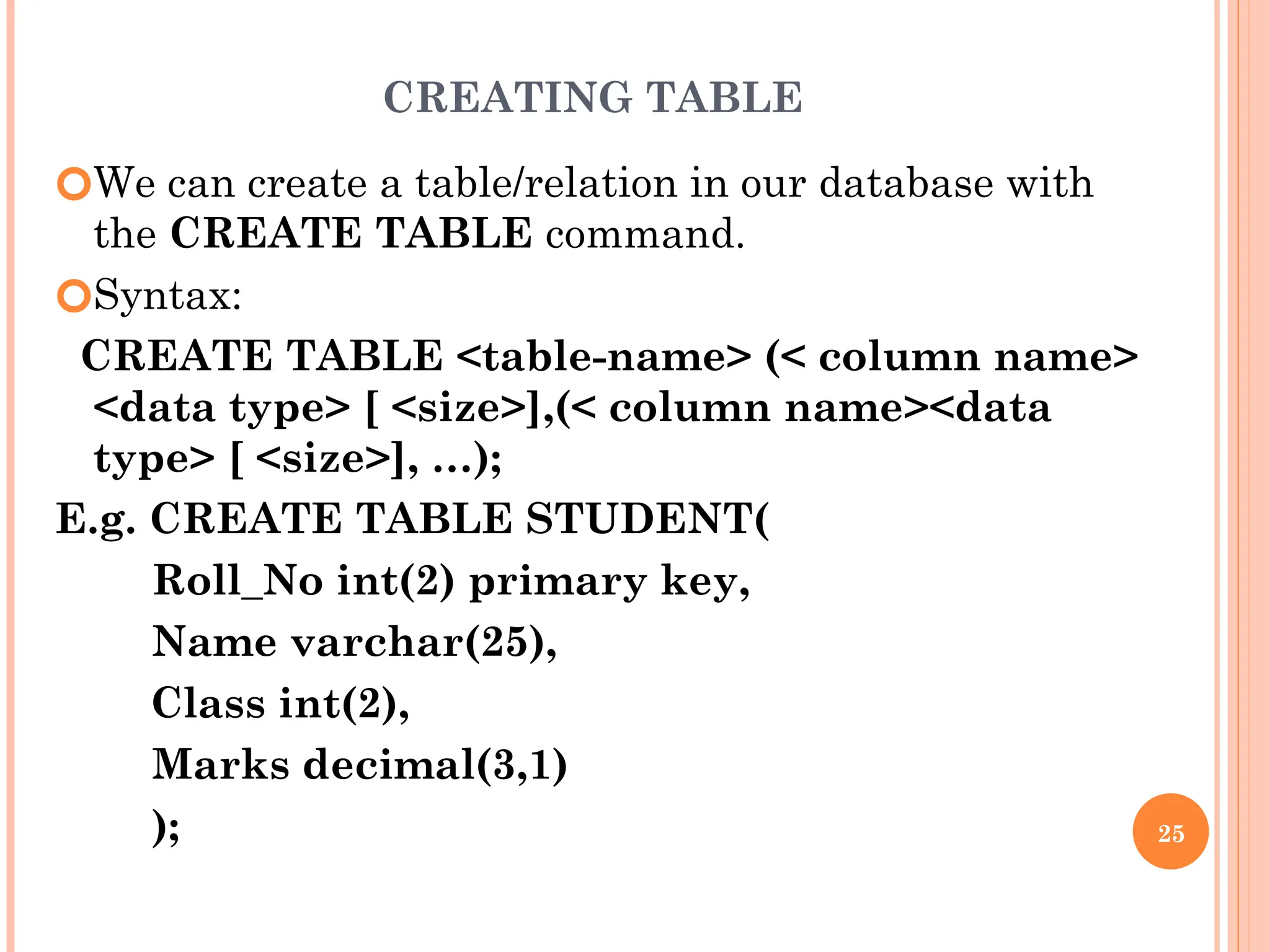 CREATING TABLE
🞆We can create a table/relation in our database with
the CREATE TABLE command.
🞆Syntax:
CREATE TABLE <table-name> (< column name>
<data type> [ <size>],(< column name><data
type> [ <size>], …);
E.g. CREATE TABLE STUDENT(
Roll_No int(2) primary key,
Name varchar(25),
Class int(2),
Marks decimal(3,1)
); 25
 