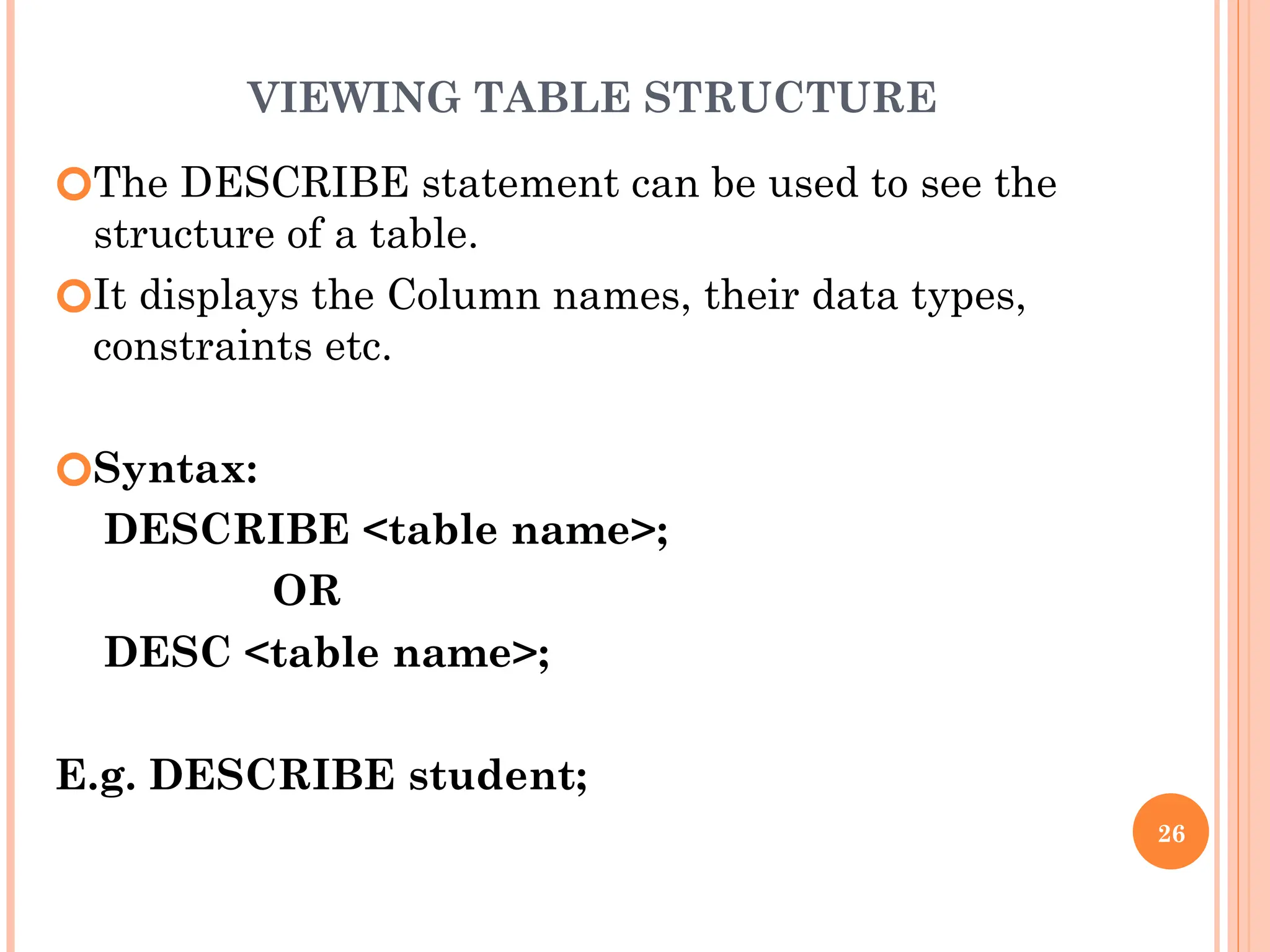 VIEWING TABLE STRUCTURE
🞆The DESCRIBE statement can be used to see the
structure of a table.
🞆It displays the Column names, their data types,
constraints etc.
🞆Syntax:
DESCRIBE <table name>;
OR
DESC <table name>;
E.g. DESCRIBE student;
26
 