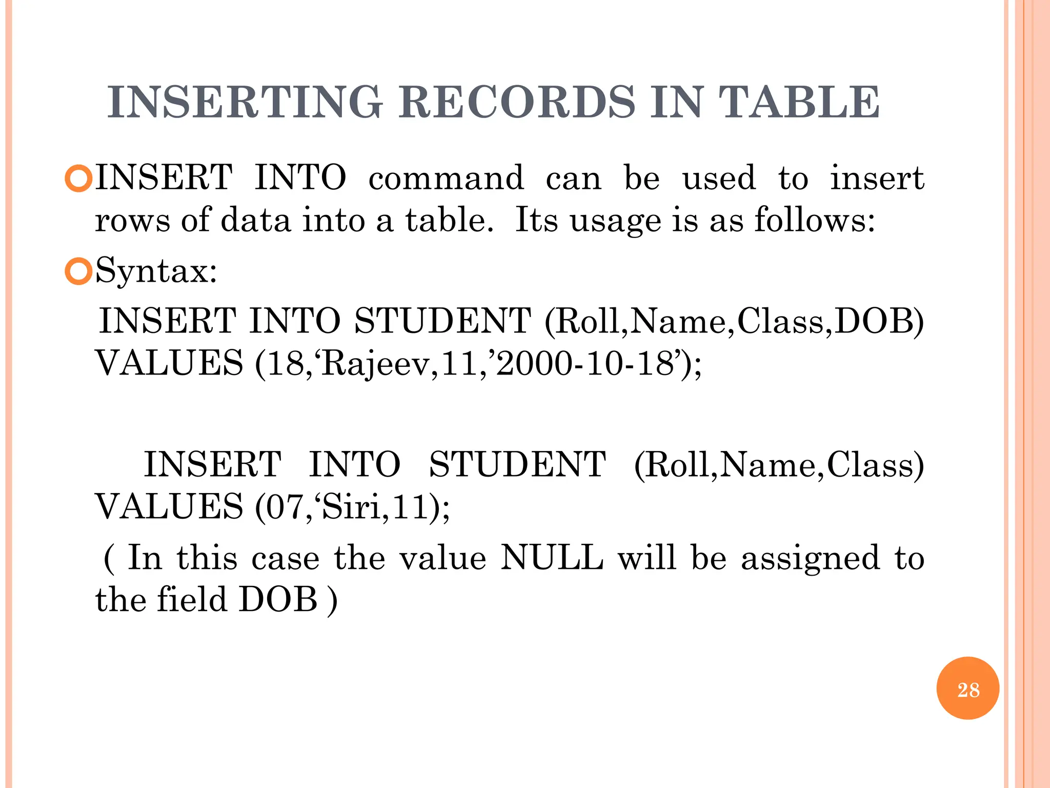 INSERTING RECORDS IN TABLE
🞆INSERT INTO command can be used to insert
rows of data into a table. Its usage is as follows:
🞆Syntax:
INSERT INTO STUDENT (Roll,Name,Class,DOB)
VALUES (18,‘Rajeev,11,’2000-10-18’);
INSERT INTO STUDENT (Roll,Name,Class)
VALUES (07,‘Siri,11);
( In this case the value NULL will be assigned to
the field DOB )
28
 