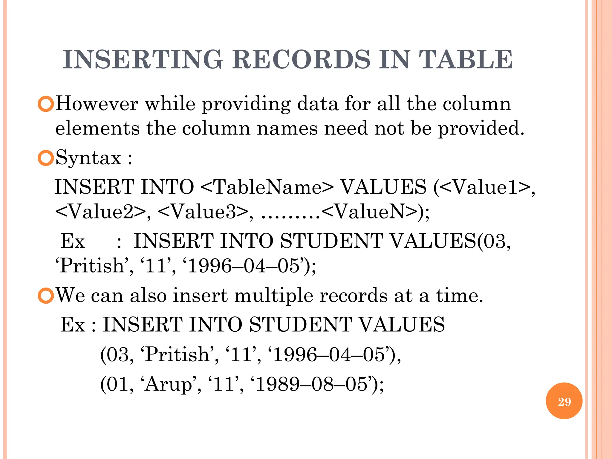 INSERTING RECORDS IN TABLE
🞆However while providing data for all the column
elements the column names need not be provided.
🞆Syntax :
INSERT INTO <TableName> VALUES (<Value1>,
<Value2>, <Value3>, ………<ValueN>);
Ex : INSERT INTO STUDENT VALUES(03,
‘Pritish’, ‘11’, ‘1996–04–05’);
🞆We can also insert multiple records at a time.
Ex : INSERT INTO STUDENT VALUES
(03, ‘Pritish’, ‘11’, ‘1996–04–05’),
(01, ‘Arup’, ‘11’, ‘1989–08–05’);
29
 