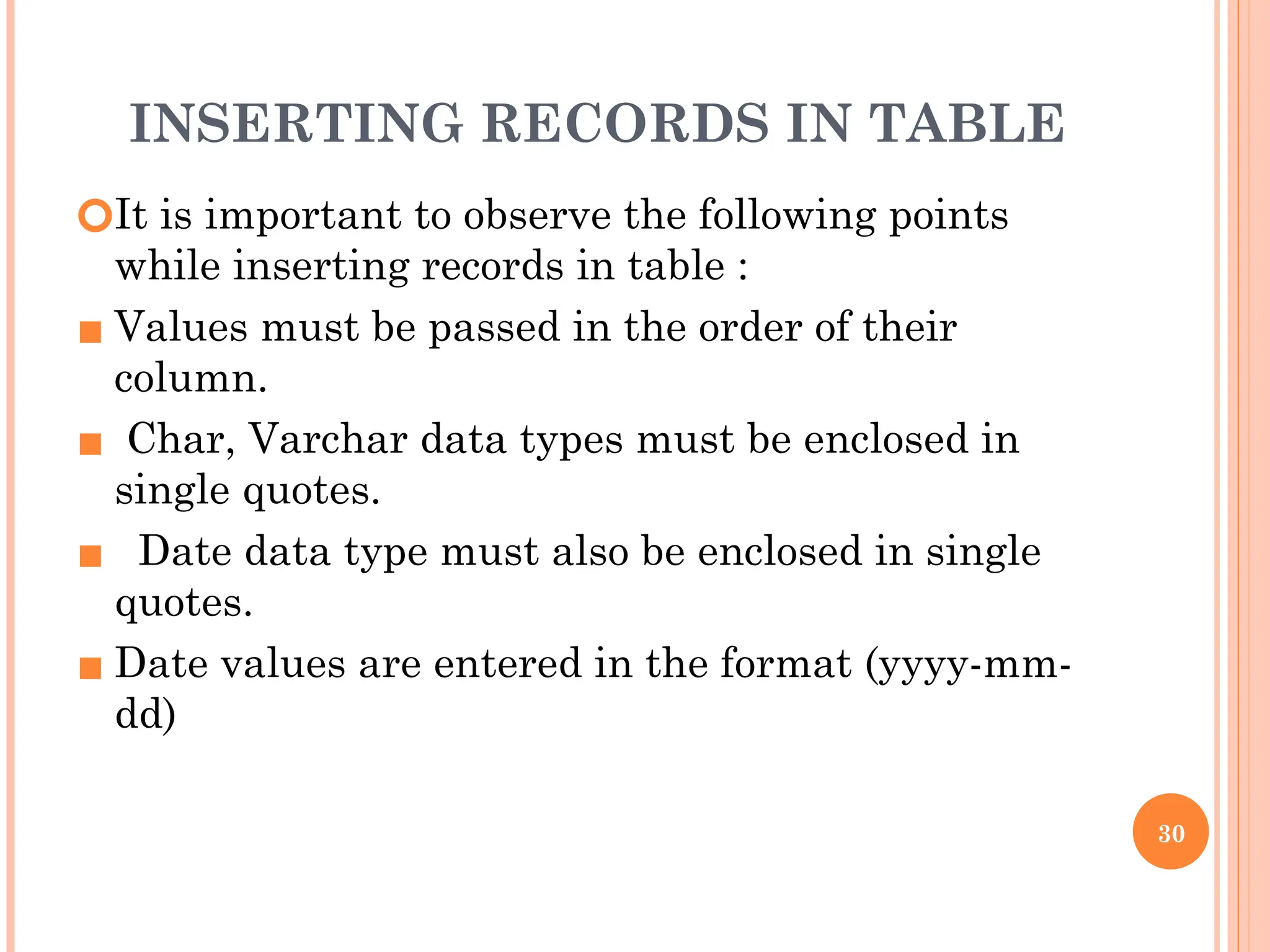 INSERTING RECORDS IN TABLE
🞆It is important to observe the following points
while inserting records in table :
▪ Values must be passed in the order of their
column.
▪ Char, Varchar data types must be enclosed in
single quotes.
▪ Date data type must also be enclosed in single
quotes.
▪ Date values are entered in the format (yyyy-mm-
dd)
30
 