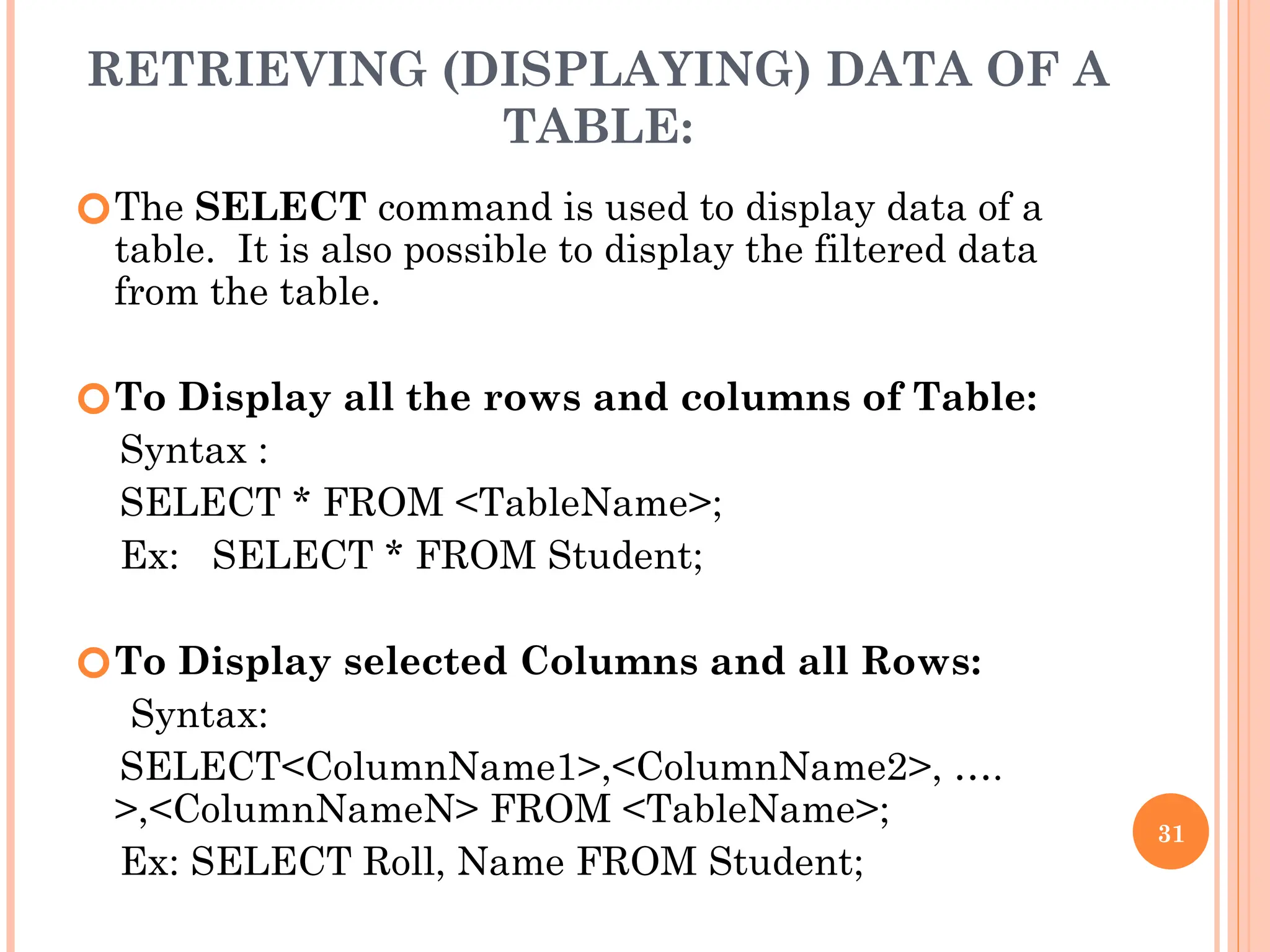 RETRIEVING (DISPLAYING) DATA OF A
TABLE:
🞆The SELECT command is used to display data of a
table. It is also possible to display the filtered data
from the table.
🞆To Display all the rows and columns of Table:
Syntax :
SELECT * FROM <TableName>;
Ex: SELECT * FROM Student;
🞆To Display selected Columns and all Rows:
Syntax:
SELECT<ColumnName1>,<ColumnName2>, ….
>,<ColumnNameN> FROM <TableName>;
Ex: SELECT Roll, Name FROM Student;
31
 