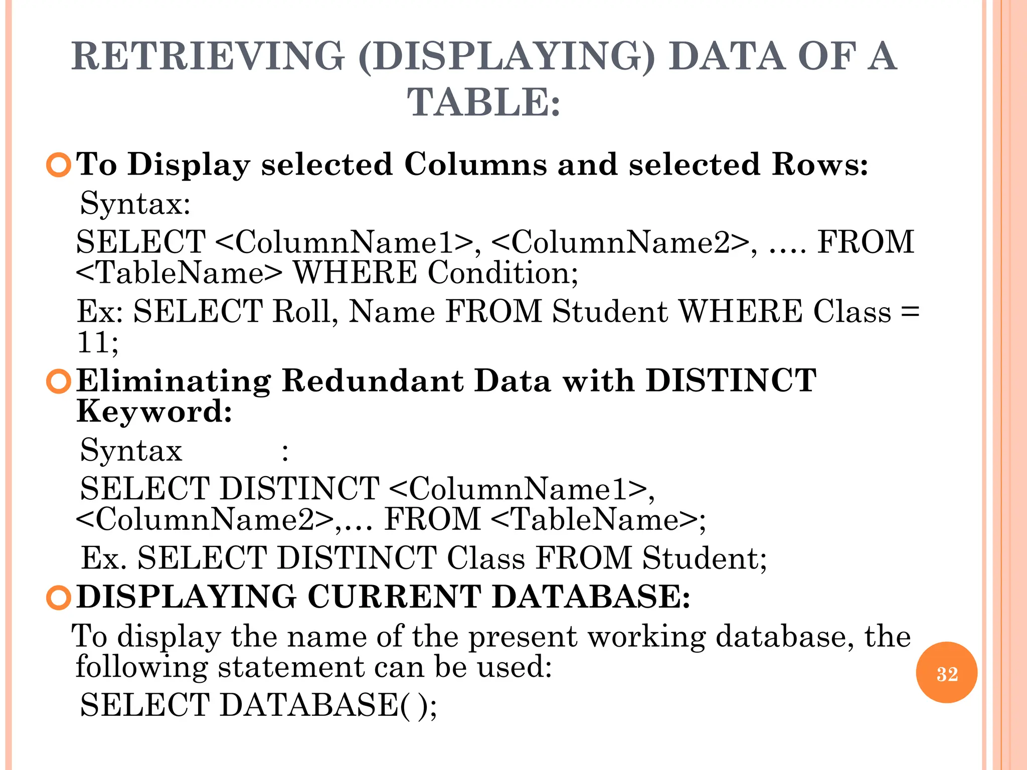 RETRIEVING (DISPLAYING) DATA OF A
TABLE:
🞆To Display selected Columns and selected Rows:
Syntax:
SELECT <ColumnName1>, <ColumnName2>, …. FROM
<TableName> WHERE Condition;
Ex: SELECT Roll, Name FROM Student WHERE Class =
11;
🞆Eliminating Redundant Data with DISTINCT
Keyword:
Syntax :
SELECT DISTINCT <ColumnName1>,
<ColumnName2>,… FROM <TableName>;
Ex. SELECT DISTINCT Class FROM Student;
🞆DISPLAYING CURRENT DATABASE:
To display the name of the present working database, the
following statement can be used:
SELECT DATABASE( );
32
 