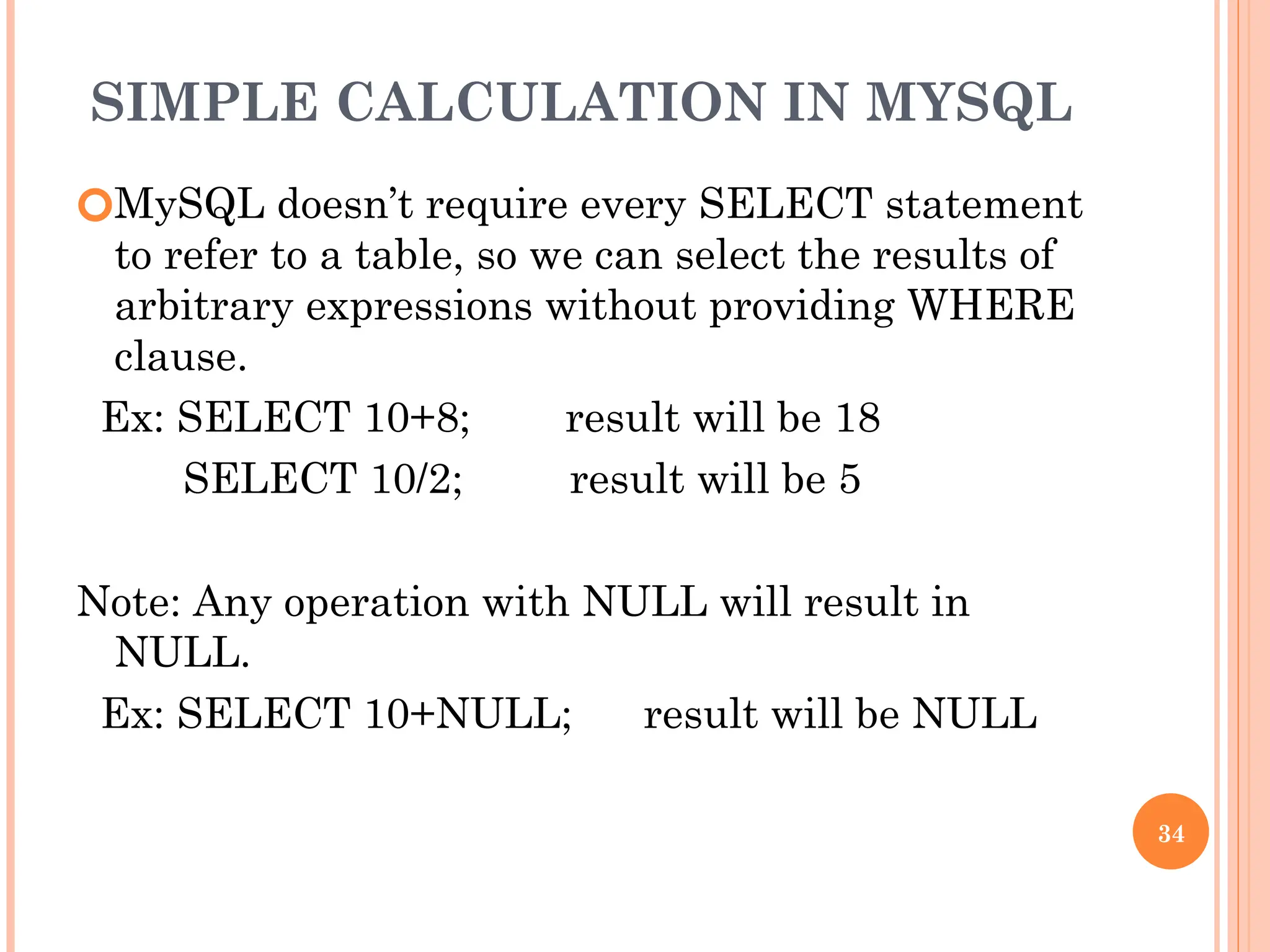 SIMPLE CALCULATION IN MYSQL
🞆MySQL doesn’t require every SELECT statement
to refer to a table, so we can select the results of
arbitrary expressions without providing WHERE
clause.
Ex: SELECT 10+8; result will be 18
SELECT 10/2; result will be 5
Note: Any operation with NULL will result in
NULL.
Ex: SELECT 10+NULL; result will be NULL
34
 