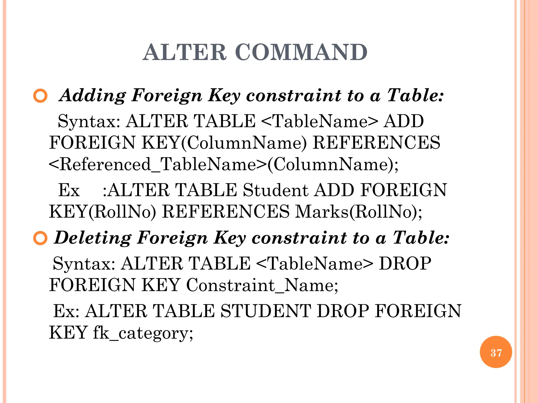 ALTER COMMAND
🞆 Adding Foreign Key constraint to a Table:
Syntax: ALTER TABLE <TableName> ADD
FOREIGN KEY(ColumnName) REFERENCES
<Referenced_TableName>(ColumnName);
Ex :ALTER TABLE Student ADD FOREIGN
KEY(RollNo) REFERENCES Marks(RollNo);
🞆 Deleting Foreign Key constraint to a Table:
Syntax: ALTER TABLE <TableName> DROP
FOREIGN KEY Constraint_Name;
Ex: ALTER TABLE STUDENT DROP FOREIGN
KEY fk_category;
37
 