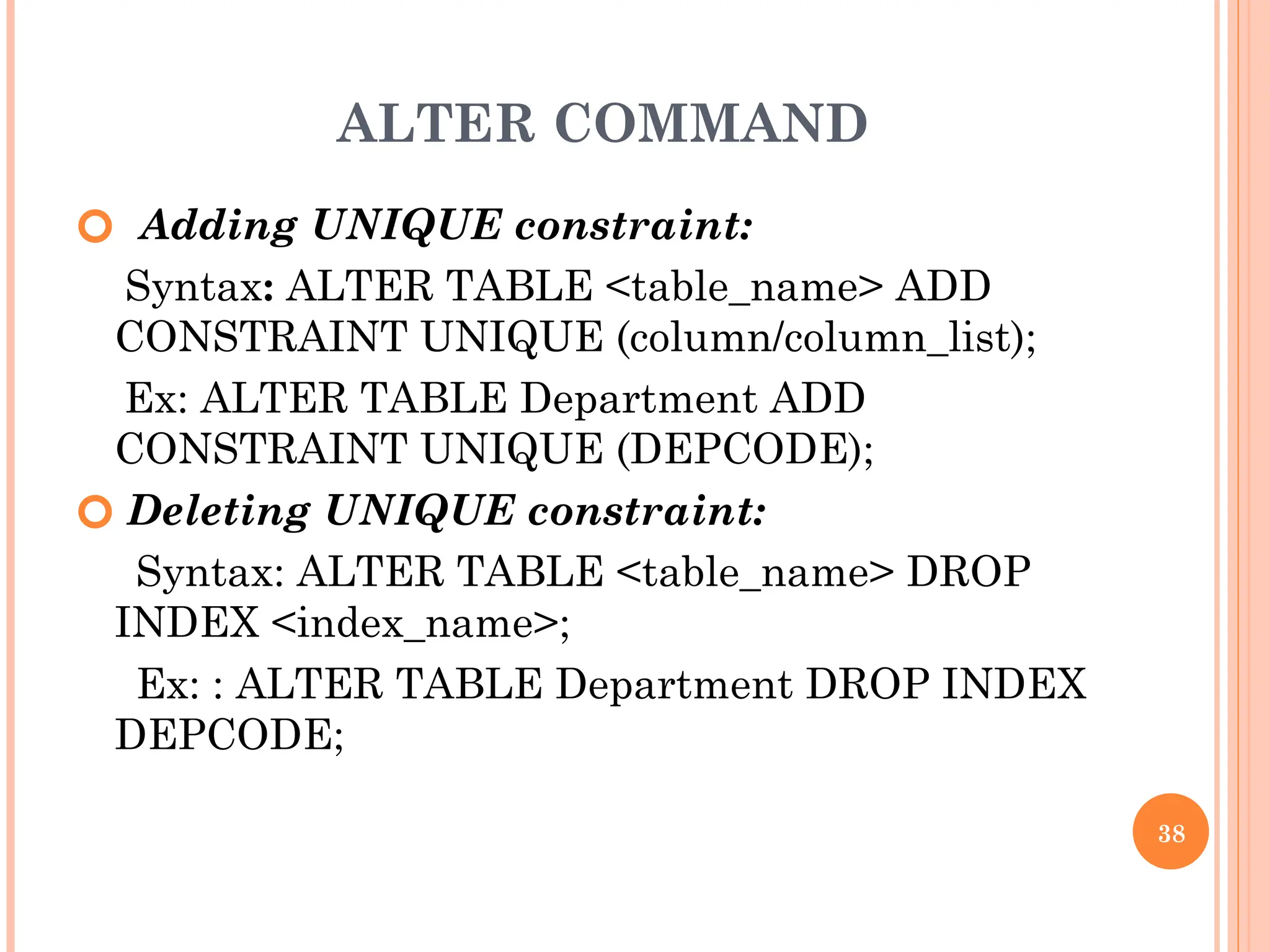 ALTER COMMAND
🞆 Adding UNIQUE constraint:
Syntax: ALTER TABLE <table_name> ADD
CONSTRAINT UNIQUE (column/column_list);
Ex: ALTER TABLE Department ADD
CONSTRAINT UNIQUE (DEPCODE);
🞆 Deleting UNIQUE constraint:
Syntax: ALTER TABLE <table_name> DROP
INDEX <index_name>;
Ex: : ALTER TABLE Department DROP INDEX
DEPCODE;
38
 