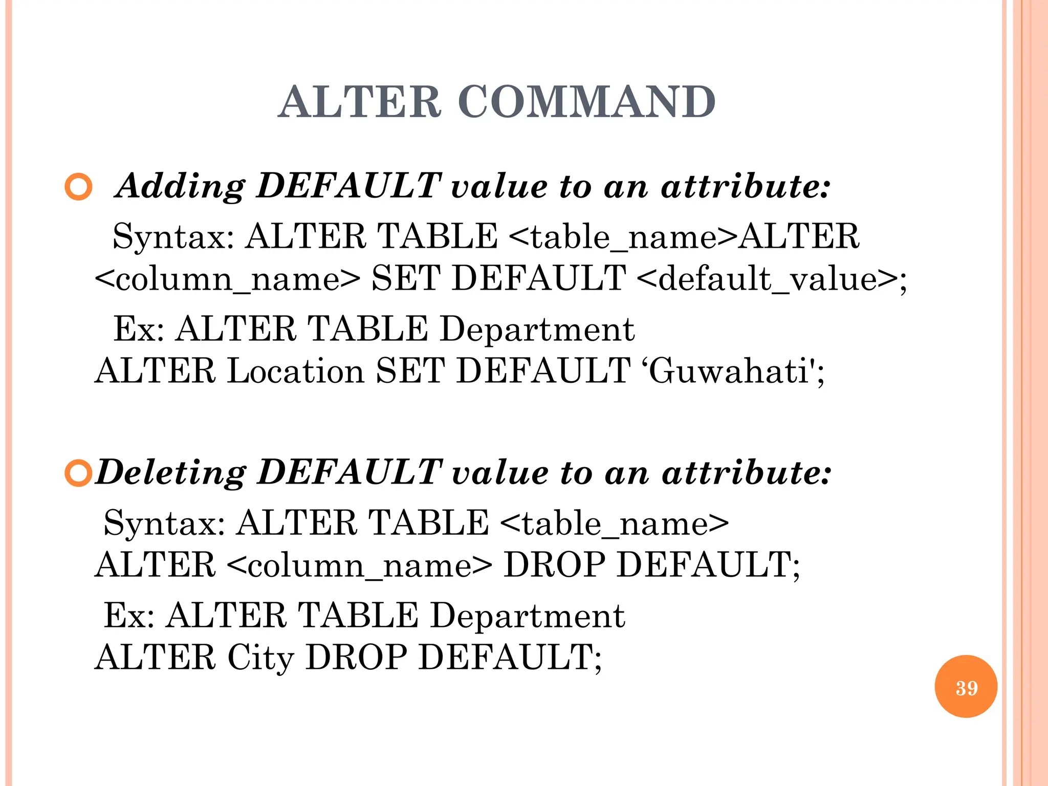 ALTER COMMAND
🞆 Adding DEFAULT value to an attribute:
Syntax: ALTER TABLE <table_name>ALTER
<column_name> SET DEFAULT <default_value>;
Ex: ALTER TABLE Department
ALTER Location SET DEFAULT ‘Guwahati';
🞆Deleting DEFAULT value to an attribute:
Syntax: ALTER TABLE <table_name>
ALTER <column_name> DROP DEFAULT;
Ex: ALTER TABLE Department
ALTER City DROP DEFAULT;
39
 