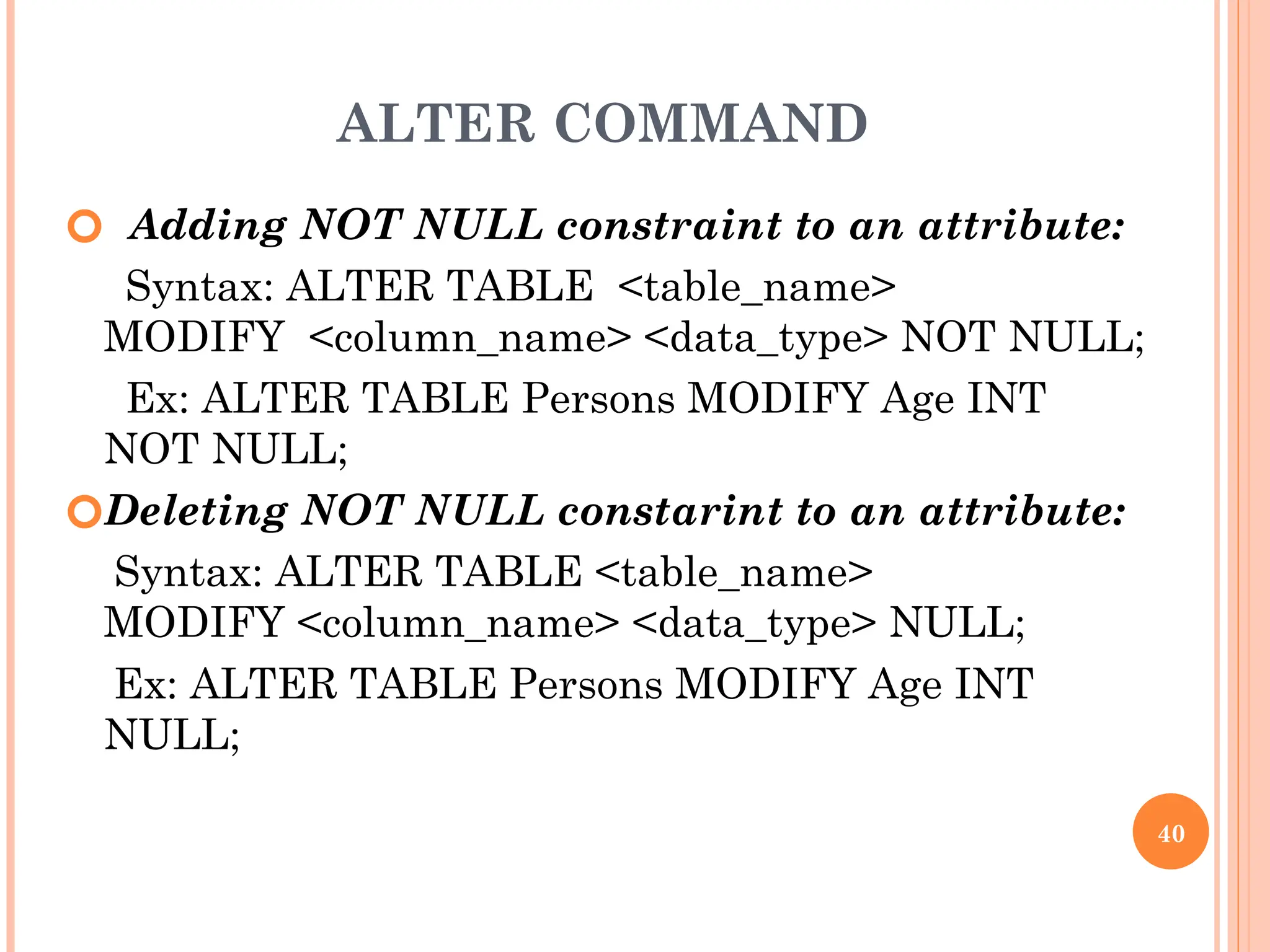 ALTER COMMAND
🞆 Adding NOT NULL constraint to an attribute:
Syntax: ALTER TABLE <table_name>
MODIFY <column_name> <data_type> NOT NULL;
Ex: ALTER TABLE Persons MODIFY Age INT
NOT NULL;
🞆Deleting NOT NULL constarint to an attribute:
Syntax: ALTER TABLE <table_name>
MODIFY <column_name> <data_type> NULL;
Ex: ALTER TABLE Persons MODIFY Age INT
NULL;
40
 