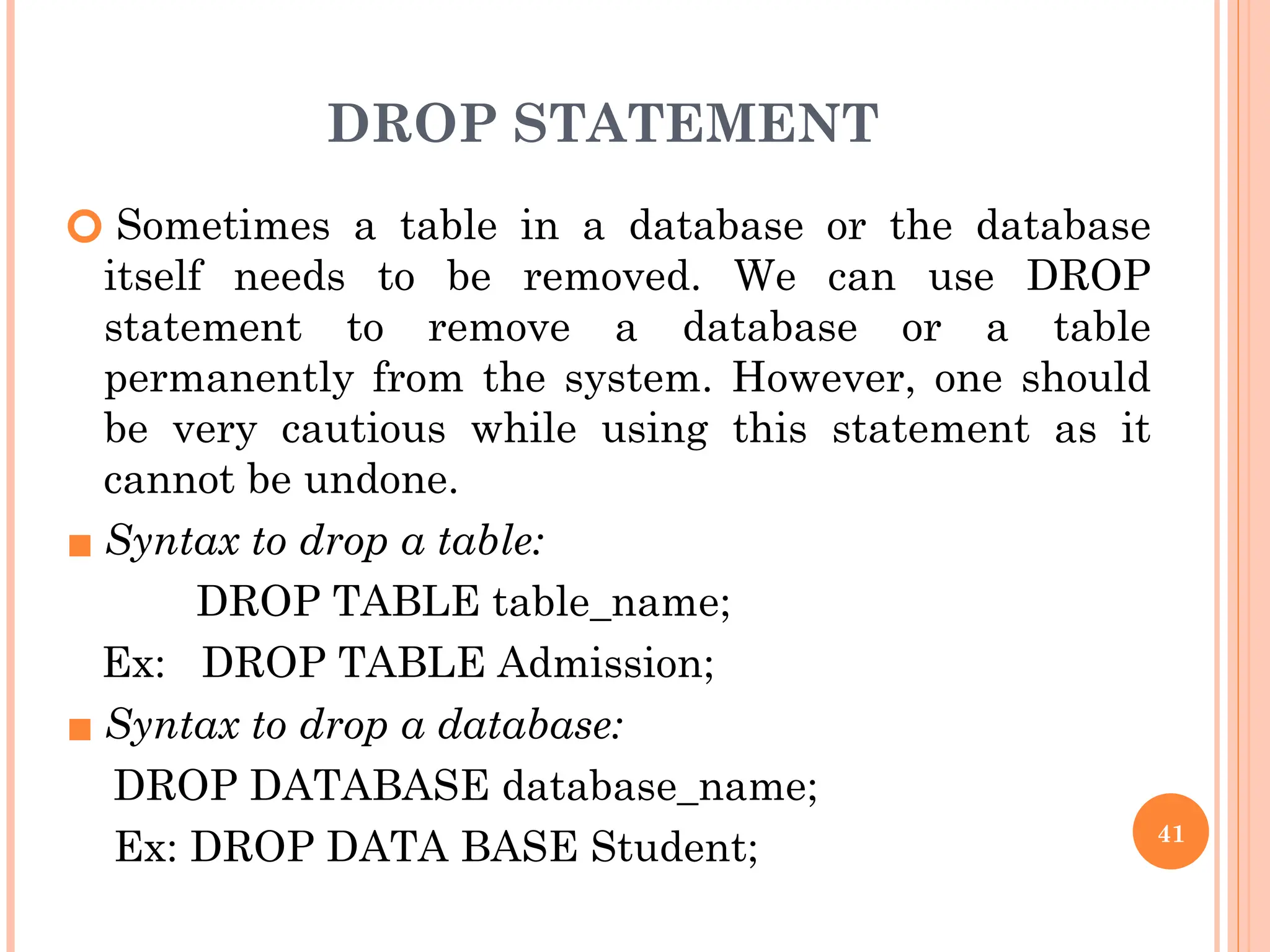 DROP STATEMENT
🞆 Sometimes a table in a database or the database
itself needs to be removed. We can use DROP
statement to remove a database or a table
permanently from the system. However, one should
be very cautious while using this statement as it
cannot be undone.
▪ Syntax to drop a table:
DROP TABLE table_name;
Ex: DROP TABLE Admission;
▪ Syntax to drop a database:
DROP DATABASE database_name;
Ex: DROP DATA BASE Student; 41
 