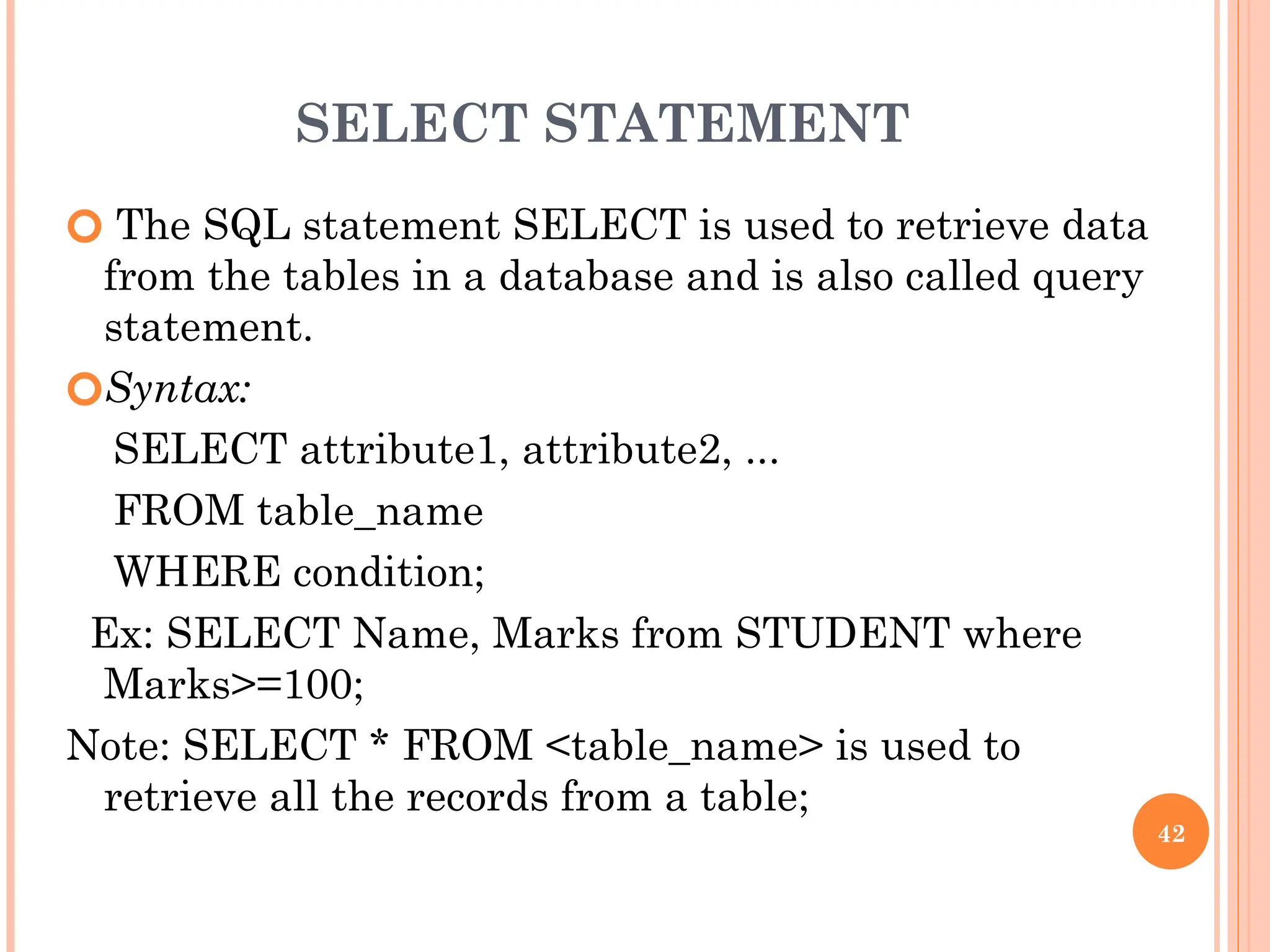 SELECT STATEMENT
🞆 The SQL statement SELECT is used to retrieve data
from the tables in a database and is also called query
statement.
🞆Syntax:
SELECT attribute1, attribute2, ...
FROM table_name
WHERE condition;
Ex: SELECT Name, Marks from STUDENT where
Marks>=100;
Note: SELECT * FROM <table_name> is used to
retrieve all the records from a table;
42
 