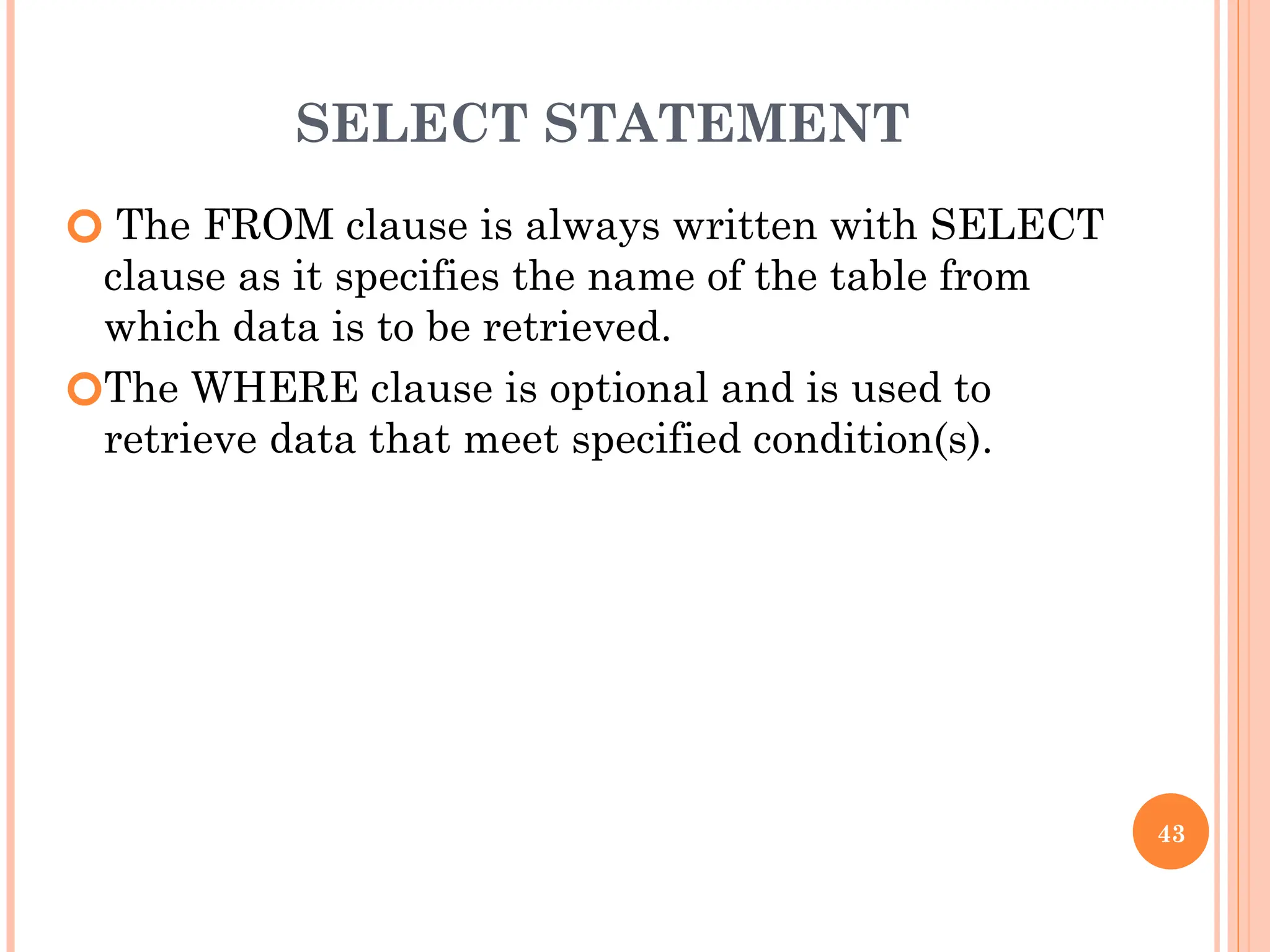 SELECT STATEMENT
🞆 The FROM clause is always written with SELECT
clause as it specifies the name of the table from
which data is to be retrieved.
🞆The WHERE clause is optional and is used to
retrieve data that meet specified condition(s).
43
 