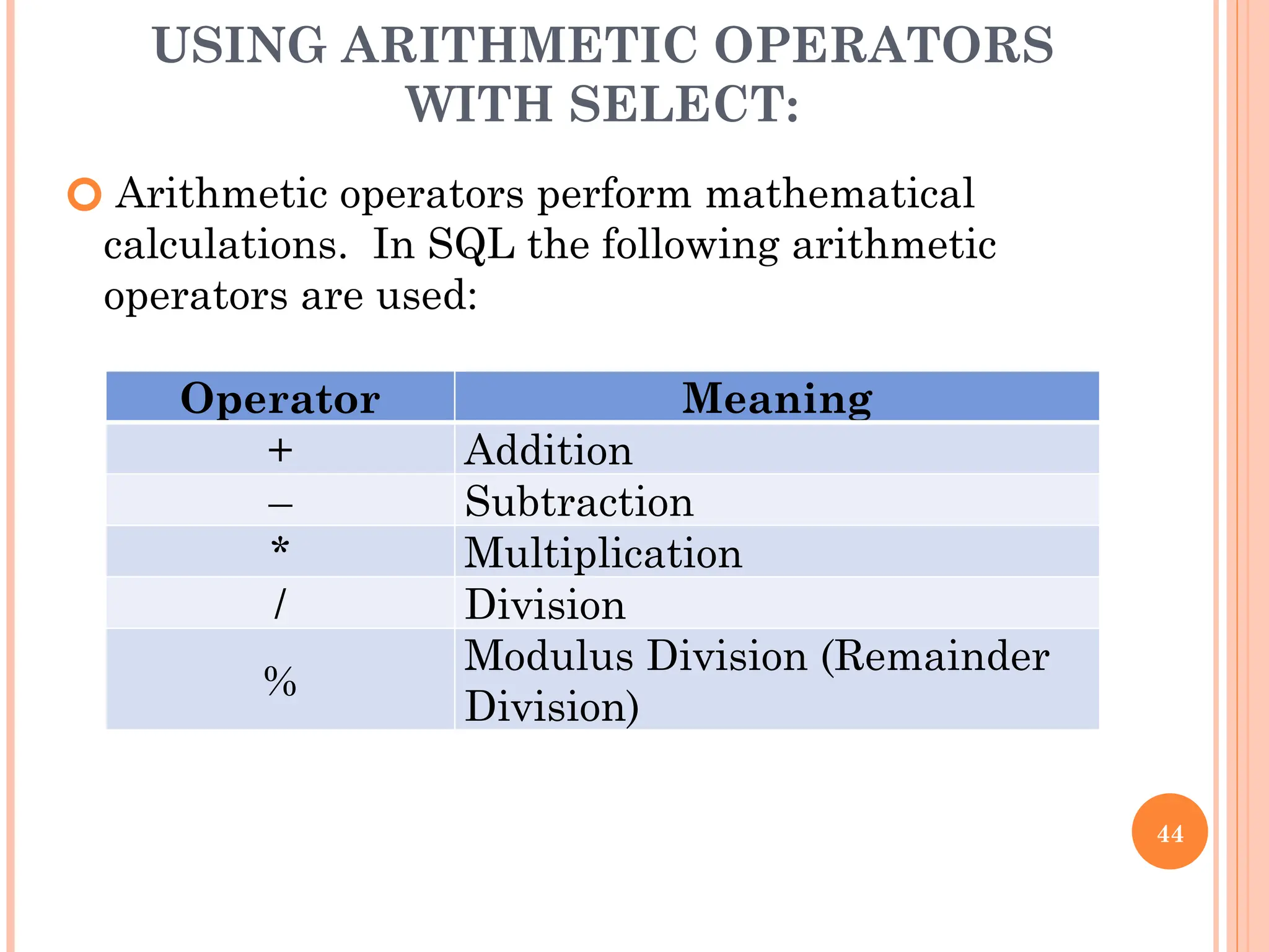 USING ARITHMETIC OPERATORS
WITH SELECT:
🞆 Arithmetic operators perform mathematical
calculations. In SQL the following arithmetic
operators are used:
44
Operator Meaning
+ Addition
– Subtraction
* Multiplication
/ Division
%
Modulus Division (Remainder
Division)
 