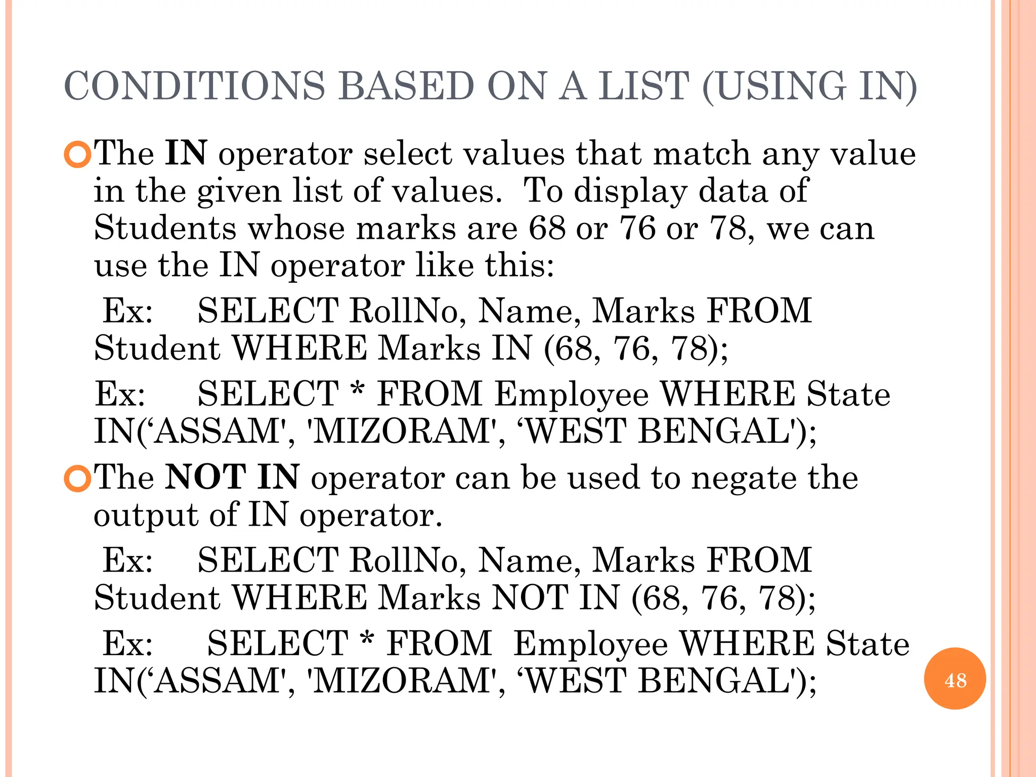 CONDITIONS BASED ON A LIST (USING IN)
🞆The IN operator select values that match any value
in the given list of values. To display data of
Students whose marks are 68 or 76 or 78, we can
use the IN operator like this:
Ex: SELECT RollNo, Name, Marks FROM
Student WHERE Marks IN (68, 76, 78);
Ex: SELECT * FROM Employee WHERE State
IN(‘ASSAM', 'MIZORAM', ‘WEST BENGAL');
🞆The NOT IN operator can be used to negate the
output of IN operator.
Ex: SELECT RollNo, Name, Marks FROM
Student WHERE Marks NOT IN (68, 76, 78);
Ex: SELECT * FROM Employee WHERE State
IN(‘ASSAM', 'MIZORAM', ‘WEST BENGAL'); 48
 