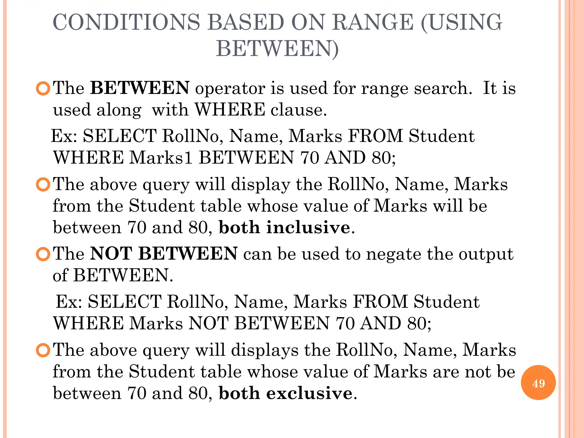 CONDITIONS BASED ON RANGE (USING
BETWEEN)
🞆The BETWEEN operator is used for range search. It is
used along with WHERE clause.
Ex: SELECT RollNo, Name, Marks FROM Student
WHERE Marks1 BETWEEN 70 AND 80;
🞆The above query will display the RollNo, Name, Marks
from the Student table whose value of Marks will be
between 70 and 80, both inclusive.
🞆The NOT BETWEEN can be used to negate the output
of BETWEEN.
Ex: SELECT RollNo, Name, Marks FROM Student
WHERE Marks NOT BETWEEN 70 AND 80;
🞆The above query will displays the RollNo, Name, Marks
from the Student table whose value of Marks are not be
between 70 and 80, both exclusive.
49
 