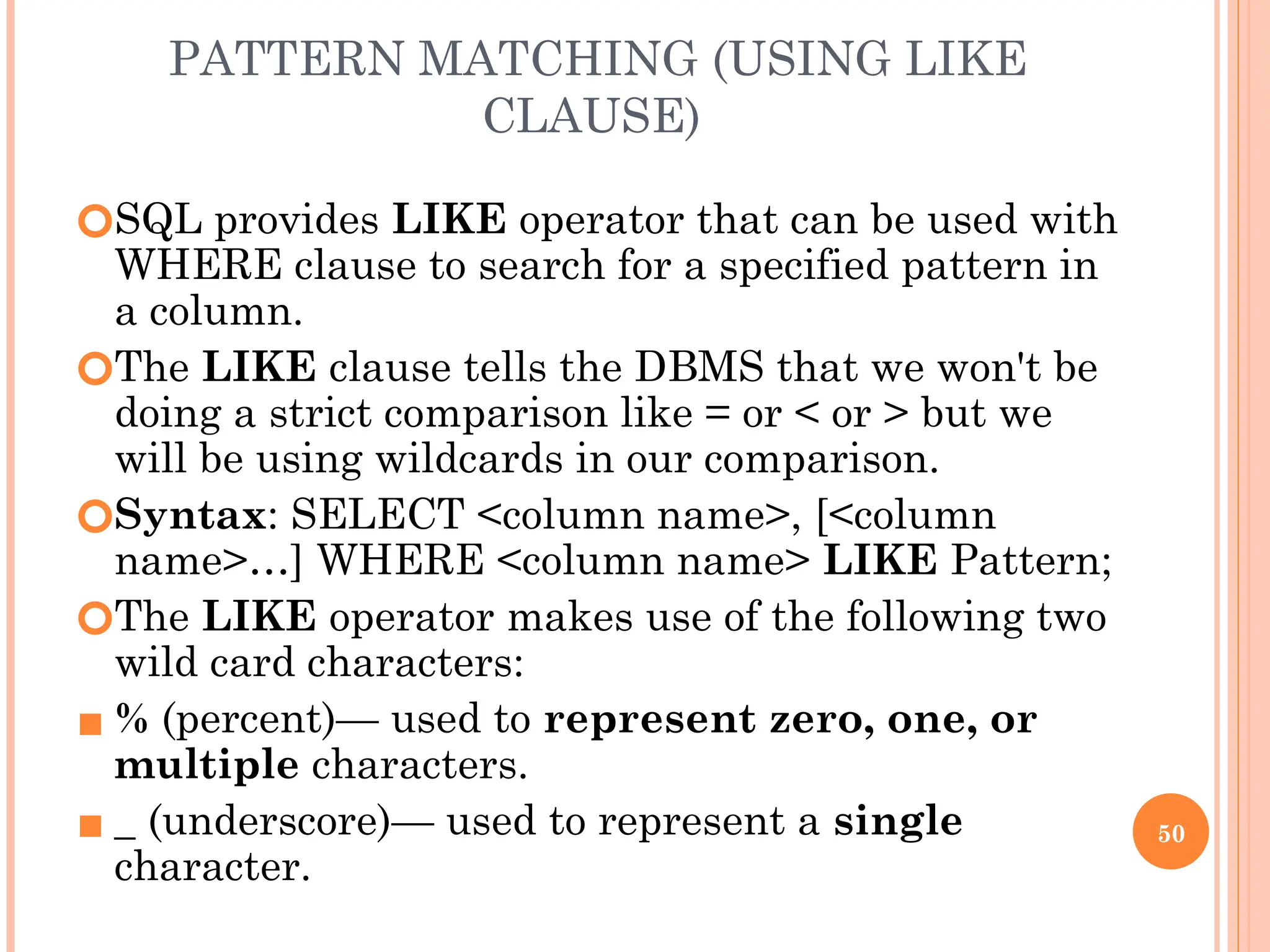 PATTERN MATCHING (USING LIKE
CLAUSE)
🞆SQL provides LIKE operator that can be used with
WHERE clause to search for a specified pattern in
a column.
🞆The LIKE clause tells the DBMS that we won't be
doing a strict comparison like = or < or > but we
will be using wildcards in our comparison.
🞆Syntax: SELECT <column name>, [<column
name>…] WHERE <column name> LIKE Pattern;
🞆The LIKE operator makes use of the following two
wild card characters:
▪ % (percent)— used to represent zero, one, or
multiple characters.
▪ _ (underscore)— used to represent a single
character.
50
 